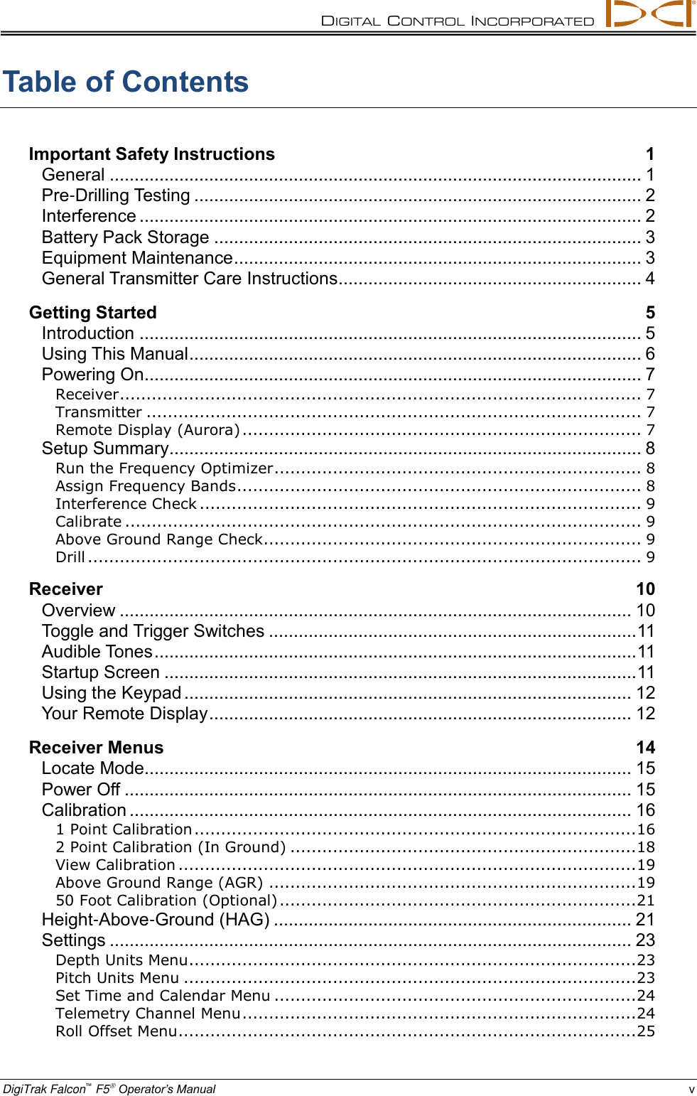 DIGITAL  CONTROL  INCORPORATED  DigiTrak Falcon™ F5 Operator’s Manual v Table of Contents Important Safety Instructions 1 General ........................................................................................................... 1 Pre-Drilling Testing .......................................................................................... 2 Interference ..................................................................................................... 2 Battery Pack Storage ...................................................................................... 3 Equipment Maintenance .................................................................................. 3 General Transmitter Care Instructions ............................................................. 4 Getting Started 5 Introduction ..................................................................................................... 5 Using This Manual ........................................................................................... 6 Powering On.................................................................................................... 7 Receiver .................................................................................................. 7 Transmitter ............................................................................................. 7 Remote Display (Aurora) ........................................................................... 7 Setup Summary ............................................................................................... 8 Run the Frequency Optimizer ..................................................................... 8 Assign Frequency Bands ............................................................................ 8 Interference Check ................................................................................... 9 Calibrate ................................................................................................. 9 Above Ground Range Check....................................................................... 9 Drill ........................................................................................................ 9 Receiver 10 Overview ....................................................................................................... 10 Toggle and Trigger Switches .......................................................................... 11 Audible Tones ................................................................................................. 11 Startup Screen ............................................................................................... 11 Using the Keypad .......................................................................................... 12 Your Remote Display ..................................................................................... 12 Receiver Menus 14 Locate Mode.................................................................................................. 15 Power Off ...................................................................................................... 15 Calibration ..................................................................................................... 16 1 Point Calibration ................................................................................... 16 2 Point Calibration (In Ground) ................................................................. 18 View Calibration ...................................................................................... 19 Above Ground Range (AGR) ..................................................................... 19 50 Foot Calibration (Optional) ................................................................... 21 Height-Above-Ground (HAG) ........................................................................ 21 Settings ......................................................................................................... 23 Depth Units Menu .................................................................................... 23 Pitch Units Menu ..................................................................................... 23 Set Time and Calendar Menu .................................................................... 24 Telemetry Channel Menu .......................................................................... 24 Roll Offset Menu ...................................................................................... 25 