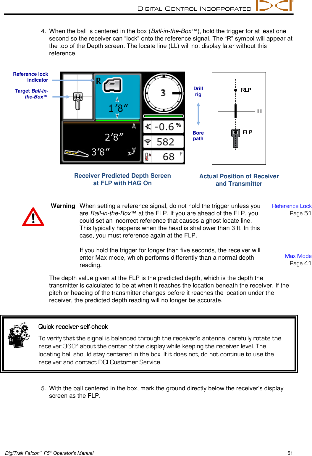DIGITAL  CONTROL  INCORPORATED  DigiTrak Falcon™ F5 Operator’s Manual 51 4.  When the ball is centered in the box (Ball-in-the-Box™), hold the trigger for at least one second so the receiver can “lock” onto the reference signal. The “R” symbol will appear at the top of the Depth screen. The locate line (LL) will not display later without this reference.  Receiver Predicted Depth Screen  at FLP with HAG On  Actual Position of Receiver and Transmitter   Warning  When setting a reference signal, do not hold the trigger unless you are Ball-in-the-Box™ at the FLP. If you are ahead of the FLP, you could set an incorrect reference that causes a ghost locate line. This typically happens when the head is shallower than 3 ft. In this case, you must reference again at the FLP.  If you hold the trigger for longer than five seconds, the receiver will enter Max mode, which performs differently than a normal depth reading. Reference Lock Page 51     Max Mode Page 41 The depth value given at the FLP is the predicted depth, which is the depth the transmitter is calculated to be at when it reaches the location beneath the receiver. If the pitch or heading of the transmitter changes before it reaches the location under the receiver, the predicted depth reading will no longer be accurate.  Quick receiver self-check To verify that the signal is balanced through the receiver’s antenna, carefully rotate the receiver 360° about the center of the display while keeping the receiver level. The locating ball should stay centered in the box. If it does not, do not continue to use the receiver and contact DCI Customer Service. 5.  With the ball centered in the box, mark the ground directly below the receiver’s display screen as the FLP. Target Ball-in-the-Box™ Reference lock indicator Drill rig Bore path 