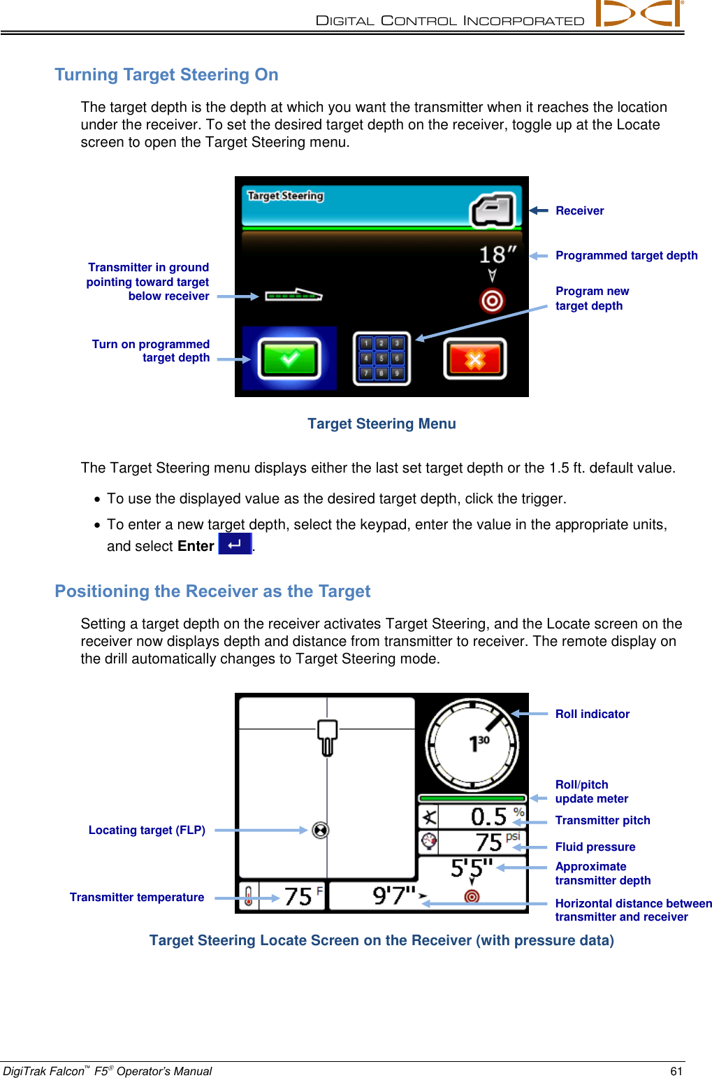 DIGITAL  CONTROL  INCORPORATED  DigiTrak Falcon™ F5 Operator’s Manual 61 Turning Target Steering On The target depth is the depth at which you want the transmitter when it reaches the location under the receiver. To set the desired target depth on the receiver, toggle up at the Locate screen to open the Target Steering menu.  Target Steering Menu The Target Steering menu displays either the last set target depth or the 1.5 ft. default value.   To use the displayed value as the desired target depth, click the trigger.   To enter a new target depth, select the keypad, enter the value in the appropriate units, and select Enter  . Positioning the Receiver as the Target Setting a target depth on the receiver activates Target Steering, and the Locate screen on the receiver now displays depth and distance from transmitter to receiver. The remote display on the drill automatically changes to Target Steering mode.  Target Steering Locate Screen on the Receiver (with pressure data) Programmed target depth Transmitter in ground pointing toward target below receiver Turn on programmed target depth Program new target depth   Receiver Transmitter temperature Approximate transmitter depth Transmitter pitch Locating target (FLP) Roll/pitch update meter Roll indicator Horizontal distance between transmitter and receiver Fluid pressure 