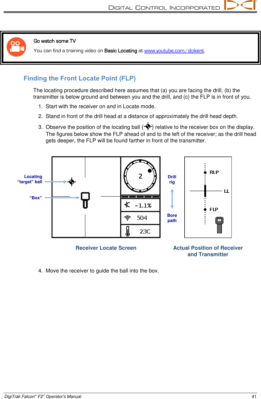 DIGITAL  CONTROL  INCORPORATED  DigiTrak Falcon F2 Operator’s Manual 41   Go watch some TV You can find a training video on Basic Locating at www.youtube.com/dcikent. Finding the Front Locate Point (FLP) The locating procedure described here assumes that (a) you are facing the drill, (b) the transmitter is below ground and between you and the drill, and (c) the FLP is in front of you. 1.  Start with the receiver on and in Locate mode. 2.  Stand in front of the drill head at a distance of approximately the drill head depth. 3.  Observe the position of the locating ball ( ) relative to the receiver box on the display. The figures below show the FLP ahead of and to the left of the receiver; as the drill head gets deeper, the FLP will be found farther in front of the transmitter.  Receiver Locate Screen  Actual Position of Receiver and Transmitter 4.  Move the receiver to guide the ball into the box. Locating “target” ball “Box” Drill rig Bore path 