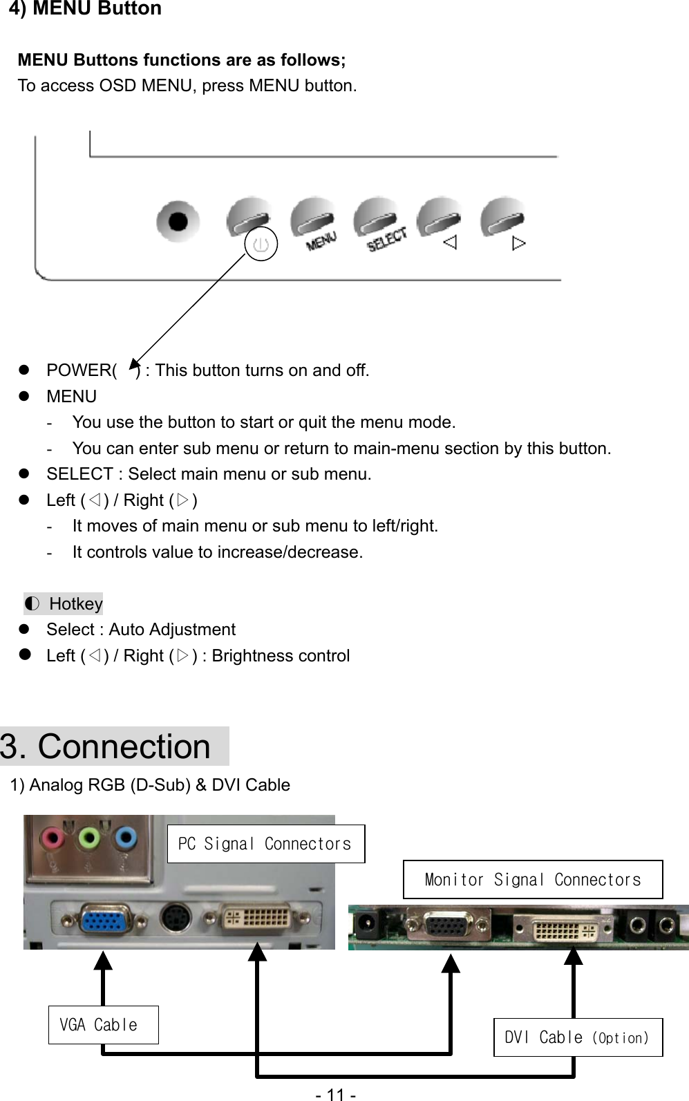 4) MENU Button    MENU Buttons functions are as follows; To access OSD MENU, press MENU button.            POWER(    ) : This button turns on and off.   MENU   -  You use the button to start or quit the menu mode. -  You can enter sub menu or return to main-menu section by this button.  SELECT : Select main menu or sub menu.  Left (◁) / Right (▷)    -  It moves of main menu or sub menu to left/right. -  It controls value to increase/decrease.  ◐ Hotkey  Select : Auto Adjustment    Left (◁) / Right (▷) : Brightness control   3. Connection    1) Analog RGB (D-Sub) &amp; DVI Cable                    PC Signal Connectors DVI Cable (Option) VGA Cable Monitor Signal Connectors - 11 - 