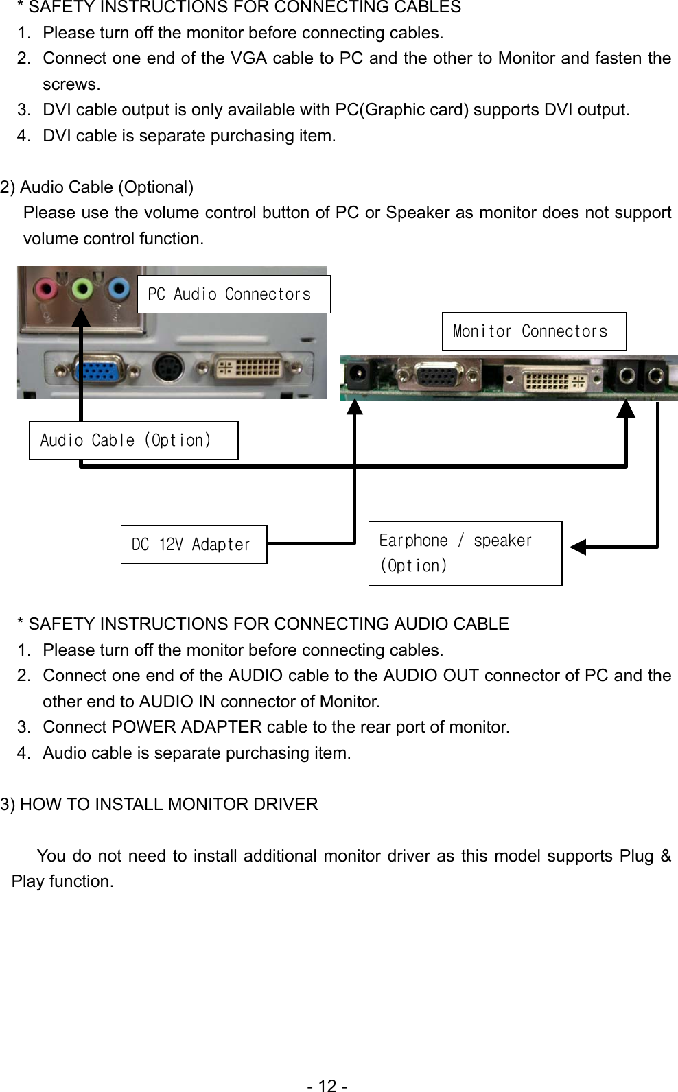 * SAFETY INSTRUCTIONS FOR CONNECTING CABLES 1.  Please turn off the monitor before connecting cables. 2.  Connect one end of the VGA cable to PC and the other to Monitor and fasten the screws.  3.  DVI cable output is only available with PC(Graphic card) supports DVI output. 4.  DVI cable is separate purchasing item.      2) Audio Cable (Optional) Please use the volume control button of PC or Speaker as monitor does not support volume control function.               DC 12V Adapter Audio Cable (Option) Earphone / speaker (Option) Monitor Connectors PC Audio Connectors          * SAFETY INSTRUCTIONS FOR CONNECTING AUDIO CABLE 1.  Please turn off the monitor before connecting cables. 2.  Connect one end of the AUDIO cable to the AUDIO OUT connector of PC and the other end to AUDIO IN connector of Monitor.   3.  Connect POWER ADAPTER cable to the rear port of monitor. 4.  Audio cable is separate purchasing item.  3) HOW TO INSTALL MONITOR DRIVER    You do not need to install additional monitor driver as this model supports Plug &amp; Play function.        - 12 - 