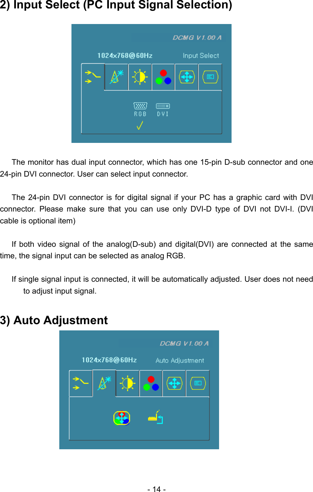 2) Input Select (PC Input Signal Selection)             The monitor has dual input connector, which has one 15-pin D-sub connector and one 24-pin DVI connector. User can select input connector.    The 24-pin DVI connector is for digital signal if your PC has a graphic card with DVI connector. Please make sure that you can use only DVI-D type of DVI not DVI-I. (DVI cable is optional item)    If both video signal of the analog(D-sub) and digital(DVI) are connected at the same time, the signal input can be selected as analog RGB.    If single signal input is connected, it will be automatically adjusted. User does not need to adjust input signal.    3) Auto Adjustment               - 14 - 