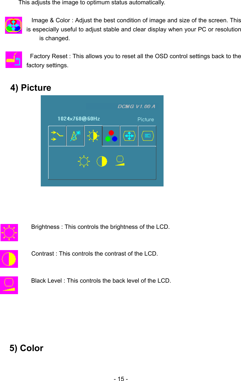       This adjusts the image to optimum status automatically.  Image &amp; Color : Adjust the best condition of image and size of the screen. This is especially useful to adjust stable and clear display when your PC or resolution is changed.  Factory Reset : This allows you to reset all the OSD control settings back to the factory settings.  4) Picture                 Brightness : This controls the brightness of the LCD.                Contrast : This controls the contrast of the LCD.   Black Level : This controls the back level of the LCD.       5) Color   - 15 - 