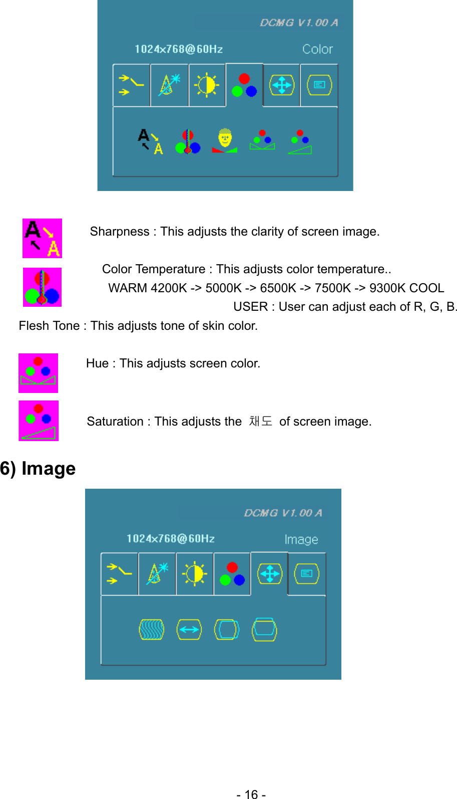             Sharpness : This adjusts the clarity of screen image.  Color Temperature : This adjusts color temperature.. WARM 4200K -&gt; 5000K -&gt; 6500K -&gt; 7500K -&gt; 9300K COOL USER : User can adjust each of R, G, B.   Flesh Tone : This adjusts tone of skin color.  Hue : This adjusts screen color.   Saturation : This adjusts the  채도  of screen image.  6) Image               - 16 - 