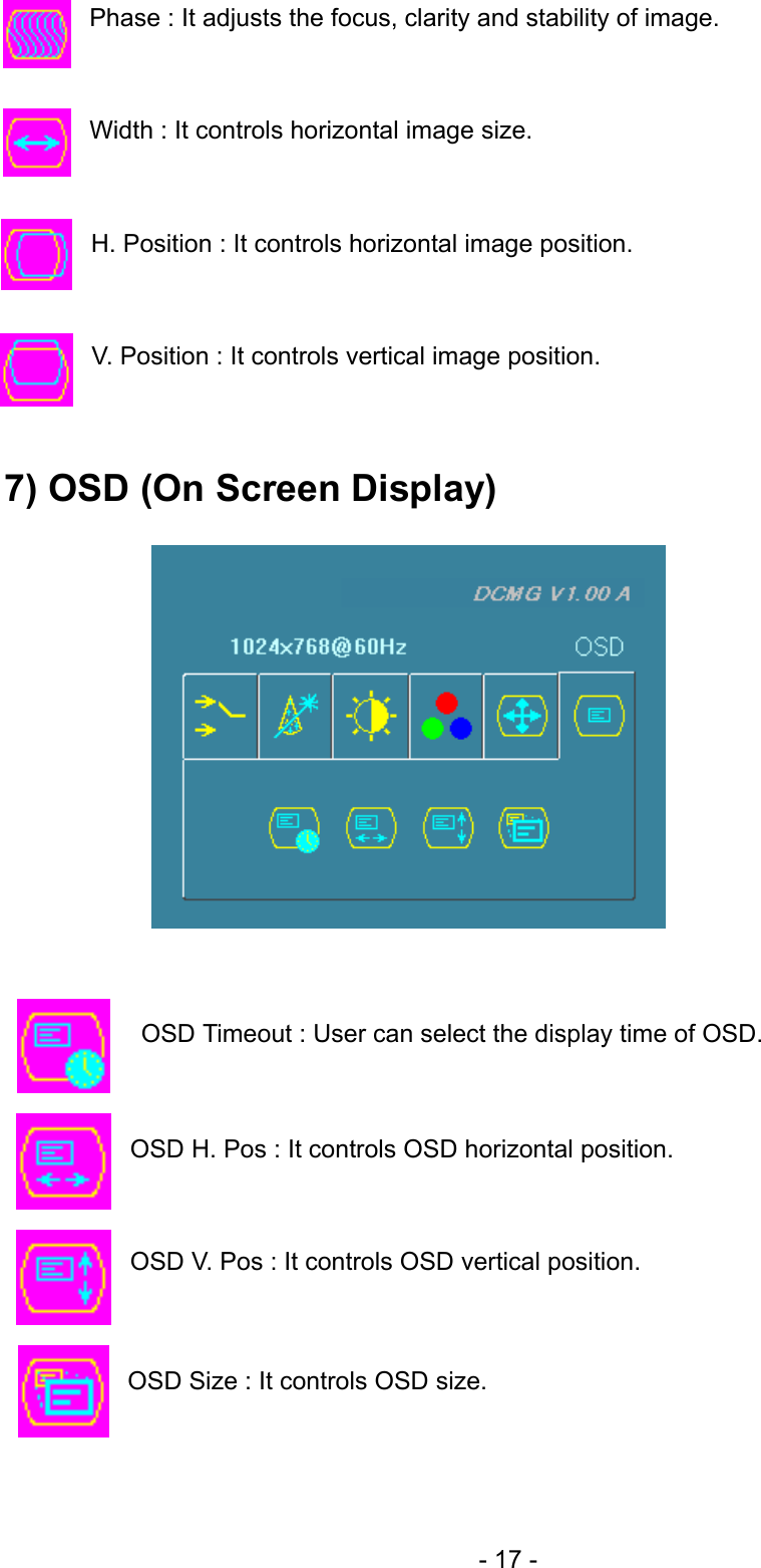  Phase : It adjusts the focus, clarity and stability of image.   Width : It controls horizontal image size.   H. Position : It controls horizontal image position.   V. Position : It controls vertical image position.   7) OSD (On Screen Display)                OSD Timeout : User can select the display time of OSD.   OSD H. Pos : It controls OSD horizontal position.   OSD V. Pos : It controls OSD vertical position.   OSD Size : It controls OSD size.   - 17 - 