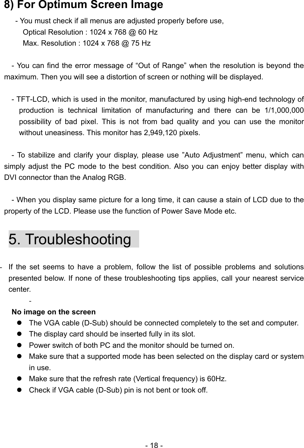   8) For Optimum Screen Image       - You must check if all menus are adjusted properly before use,           Optical Resolution : 1024 x 768 @ 60 Hz           Max. Resolution : 1024 x 768 @ 75 Hz     - You can find the error message of “Out of Range” when the resolution is beyond the maximum. Then you will see a distortion of screen or nothing will be displayed.      - TFT-LCD, which is used in the monitor, manufactured by using high-end technology of production is technical limitation of manufacturing and there can be 1/1,000,000 possibility of bad pixel. This is not from bad quality and you can use the monitor without uneasiness. This monitor has 2,949,120 pixels.    - To stabilize and clarify your display, please use ”Auto Adjustment” menu, which can simply adjust the PC mode to the best condition. Also you can enjoy better display with DVI connector than the Analog RGB.        - When you display same picture for a long time, it can cause a stain of LCD due to the property of the LCD. Please use the function of Power Save Mode etc.    5. Troubleshooting    -  If the set seems to have a problem, follow the list of possible problems and solutions presented below. If none of these troubleshooting tips applies, call your nearest service center. -   No image on the screen    The VGA cable (D-Sub) should be connected completely to the set and computer.  The display card should be inserted fully in its slot.  Power switch of both PC and the monitor should be turned on.  Make sure that a supported mode has been selected on the display card or system in use.  Make sure that the refresh rate (Vertical frequency) is 60Hz.  Check if VGA cable (D-Sub) pin is not bent or took off.  - 18 - 