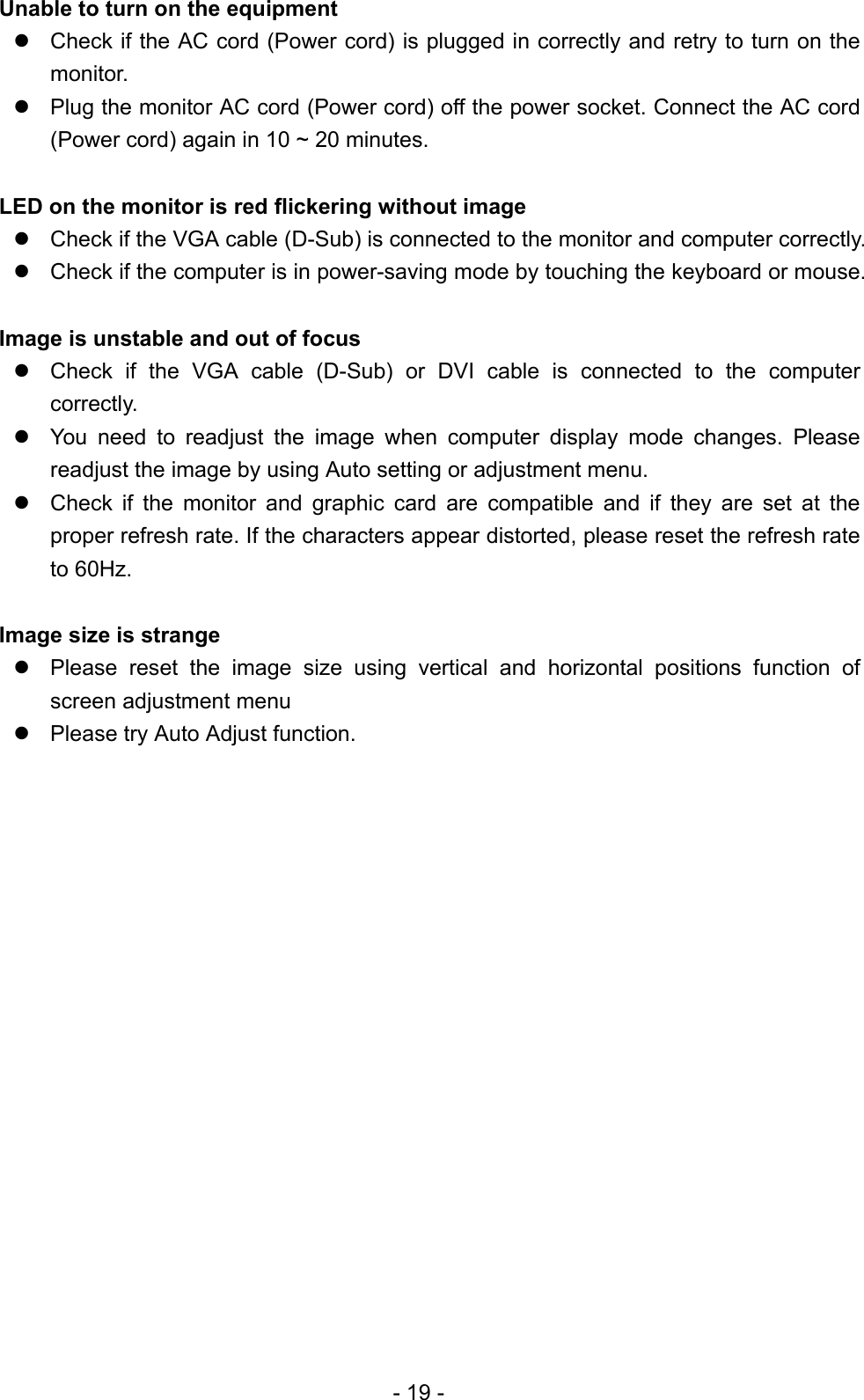 Unable to turn on the equipment  Check if the AC cord (Power cord) is plugged in correctly and retry to turn on the monitor.  Plug the monitor AC cord (Power cord) off the power socket. Connect the AC cord (Power cord) again in 10 ~ 20 minutes.  LED on the monitor is red flickering without image  Check if the VGA cable (D-Sub) is connected to the monitor and computer correctly.  Check if the computer is in power-saving mode by touching the keyboard or mouse.  Image is unstable and out of focus  Check if the VGA cable (D-Sub) or DVI cable is connected to the computer correctly.  You need to readjust the image when computer display mode changes. Please readjust the image by using Auto setting or adjustment menu.  Check if the monitor and graphic card are compatible and if they are set at the proper refresh rate. If the characters appear distorted, please reset the refresh rate to 60Hz.  Image size is strange  Please reset the image size using vertical and horizontal positions function of screen adjustment menu  Please try Auto Adjust function.                  - 19 - 