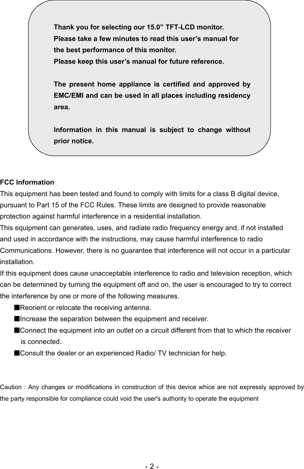     Thank you for selecting our 15.0” TFT-LCD monitor. Please take a few minutes to read this user’s manual for   the best performance of this monitor. Please keep this user’s manual for future reference.      The present home appliance is certified and approved by EMC/EMI and can be used in all places including residency area.  Information in this manual is subject to change without prior notice.                FCC Information This equipment has been tested and found to comply with limits for a class B digital device, pursuant to Part 15 of the FCC Rules. These limits are designed to provide reasonable protection against harmful interference in a residential installation. This equipment can generates, uses, and radiate radio frequency energy and, if not installed and used in accordance with the instructions, may cause harmful interference to radio Communications. However, there is no guarantee that interference will not occur in a particular installation. If this equipment does cause unacceptable interference to radio and television reception, which can be determined by turning the equipment off and on, the user is encouraged to try to correct the interference by one or more of the following measures. ■Reorient or relocate the receiving antenna. ■Increase the separation between the equipment and receiver. ■Connect the equipment into an outlet on a circuit different from that to which the receiver is connected. ■Consult the dealer or an experienced Radio/ TV technician for help.   Caution : Any changes or modifications in construction of this device whice are not expressly approved by the party responsible for compliance could void the user&apos;s authority to operate the equipment    - 2 - 