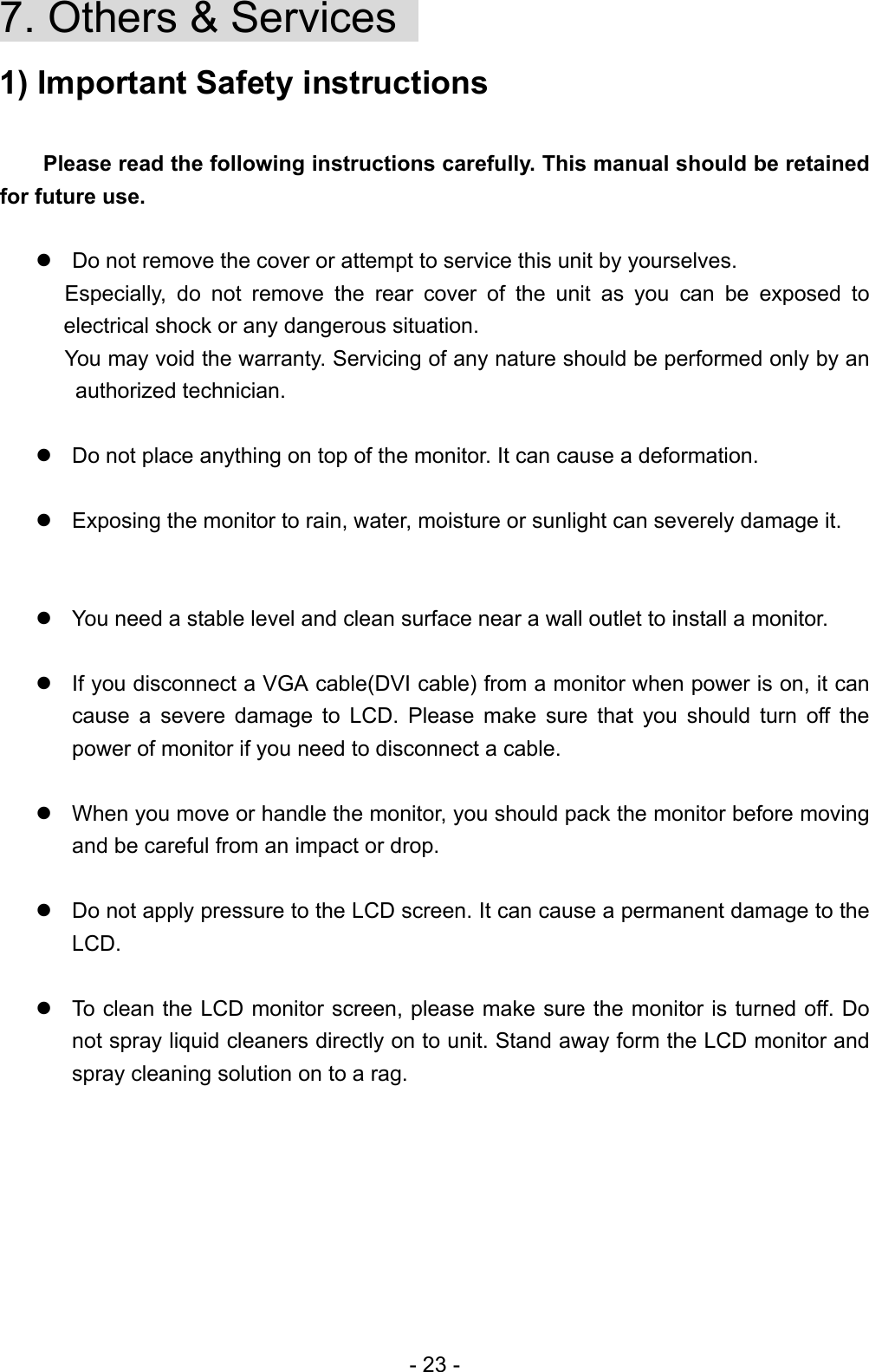 7. Others &amp; Services   1) Important Safety instructions     Please read the following instructions carefully. This manual should be retained for future use.   Do not remove the cover or attempt to service this unit by yourselves.   Especially, do not remove the rear cover of the unit as you can be exposed to electrical shock or any dangerous situation. You may void the warranty. Servicing of any nature should be performed only by an authorized technician.     Do not place anything on top of the monitor. It can cause a deformation.     Exposing the monitor to rain, water, moisture or sunlight can severely damage it.    You need a stable level and clean surface near a wall outlet to install a monitor.   If you disconnect a VGA cable(DVI cable) from a monitor when power is on, it can cause a severe damage to LCD. Please make sure that you should turn off the power of monitor if you need to disconnect a cable.   When you move or handle the monitor, you should pack the monitor before moving and be careful from an impact or drop.   Do not apply pressure to the LCD screen. It can cause a permanent damage to the LCD.    To clean the LCD monitor screen, please make sure the monitor is turned off. Do not spray liquid cleaners directly on to unit. Stand away form the LCD monitor and spray cleaning solution on to a rag.      - 23 - 