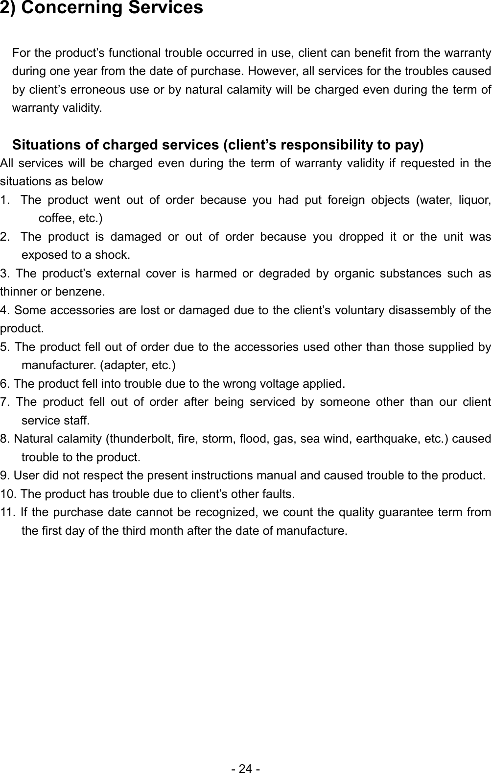 2) Concerning Services  For the product’s functional trouble occurred in use, client can benefit from the warranty during one year from the date of purchase. However, all services for the troubles caused by client’s erroneous use or by natural calamity will be charged even during the term of warranty validity.    Situations of charged services (client’s responsibility to pay) All services will be charged even during the term of warranty validity if requested in the situations as below 1.  The product went out of order because you had put foreign objects (water, liquor, coffee, etc.) 2.  The product is damaged or out of order because you dropped it or the unit was exposed to a shock. 3. The product’s external cover is harmed or degraded by organic substances such as thinner or benzene. 4. Some accessories are lost or damaged due to the client’s voluntary disassembly of the product.  5. The product fell out of order due to the accessories used other than those supplied by manufacturer. (adapter, etc.) 6. The product fell into trouble due to the wrong voltage applied. 7. The product fell out of order after being serviced by someone other than our client service staff. 8. Natural calamity (thunderbolt, fire, storm, flood, gas, sea wind, earthquake, etc.) caused trouble to the product. 9. User did not respect the present instructions manual and caused trouble to the product. 10. The product has trouble due to client’s other faults. 11. If the purchase date cannot be recognized, we count the quality guarantee term from the first day of the third month after the date of manufacture.             - 24 - 