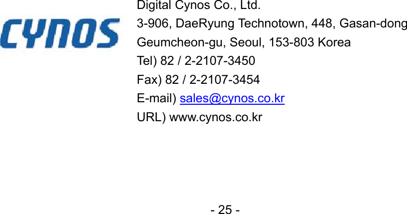                                Digital Cynos Co., Ltd.   3-906, DaeRyung Technotown, 448, Gasan-dong Geumcheon-gu, Seoul, 153-803 Korea Tel) 82 / 2-2107-3450 Fax) 82 / 2-2107-3454 E-mail) sales@cynos.co.kr URL) www.cynos.co.kr - 25 - 