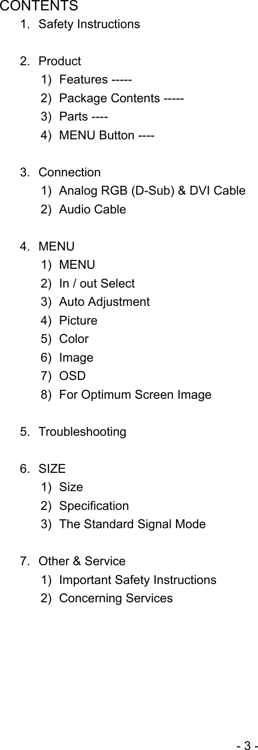   CONTENTS 1. Safety Instructions     2. Product  1) Features ----- 2)  Package Contents ----- 3) Parts ---- 4)  MENU Button ----  3. Connection  1)  Analog RGB (D-Sub) &amp; DVI Cable 2) Audio Cable  4. MENU 1) MENU 2)  In / out Select 3) Auto Adjustment 4) Picture 5) Color 6) Image 7) OSD 8)  For Optimum Screen Image  5. Troubleshooting  6. SIZE 1) Size 2) Specification 3)  The Standard Signal Mode  7.  Other &amp; Service   1)  Important Safety Instructions 2) Concerning Services      - 3 - 