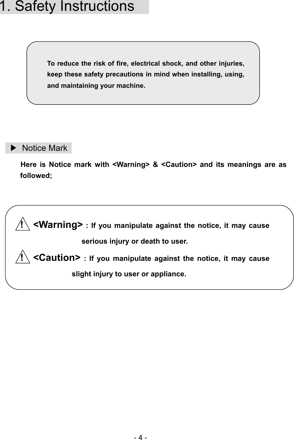   1. Safety Instructions          To reduce the risk of fire, electrical shock, and other injuries, keep these safety precautions in mind when installing, using, and maintaining your machine.           ▶ Notice Mark  Here is Notice mark with &lt;Warning&gt; &amp; &lt;Caution&gt; and its meanings are as followed;    !  &lt;Warning&gt; : If you manipulate against the notice, it may cause serious injury or death to user. !  &lt;Caution&gt; : If you manipulate against the notice, it may cause slight injury to user or appliance.             - 4 - 