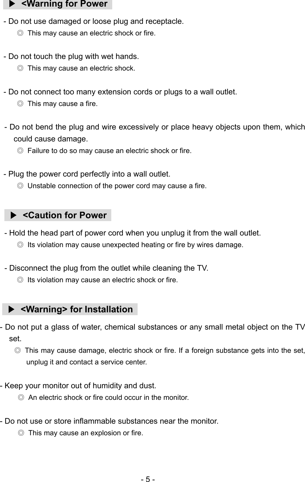   ▶  &lt;Warning for Power   - Do not use damaged or loose plug and receptacle. ◎  This may cause an electric shock or fire.  - Do not touch the plug with wet hands. ◎  This may cause an electric shock.  - Do not connect too many extension cords or plugs to a wall outlet. ◎  This may cause a fire.  - Do not bend the plug and wire excessively or place heavy objects upon them, which could cause damage. ◎  Failure to do so may cause an electric shock or fire.  - Plug the power cord perfectly into a wall outlet. ◎  Unstable connection of the power cord may cause a fire.   ▶  &lt;Caution for Power   - Hold the head part of power cord when you unplug it from the wall outlet. ◎  Its violation may cause unexpected heating or fire by wires damage.  - Disconnect the plug from the outlet while cleaning the TV. ◎  Its violation may cause an electric shock or fire.   ▶  &lt;Warning&gt; for Installation   - Do not put a glass of water, chemical substances or any small metal object on the TV set. ◎  This may cause damage, electric shock or fire. If a foreign substance gets into the set, unplug it and contact a service center.  - Keep your monitor out of humidity and dust. ◎  An electric shock or fire could occur in the monitor.  - Do not use or store inflammable substances near the monitor. ◎  This may cause an explosion or fire.  - 5 - 