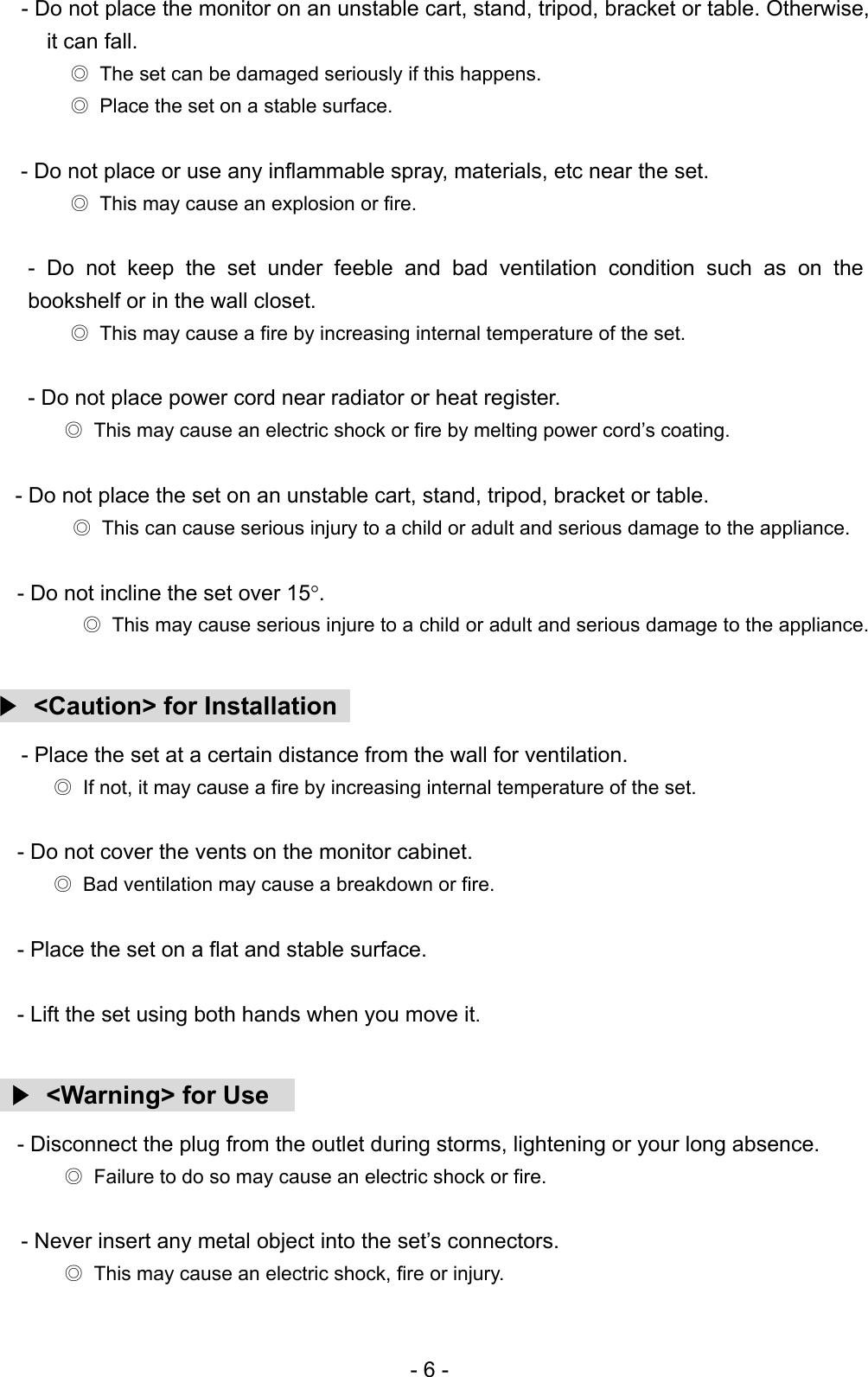 - Do not place the monitor on an unstable cart, stand, tripod, bracket or table. Otherwise, it can fall. ◎  The set can be damaged seriously if this happens. ◎  Place the set on a stable surface.  - Do not place or use any inflammable spray, materials, etc near the set.   ◎  This may cause an explosion or fire.  - Do not keep the set under feeble and bad ventilation condition such as on the bookshelf or in the wall closet. ◎  This may cause a fire by increasing internal temperature of the set.  - Do not place power cord near radiator or heat register. ◎  This may cause an electric shock or fire by melting power cord’s coating.        - Do not place the set on an unstable cart, stand, tripod, bracket or table. ◎  This can cause serious injury to a child or adult and serious damage to the appliance.  - Do not incline the set over 15°.  ◎  This may cause serious injure to a child or adult and serious damage to the appliance.  ▶  &lt;Caution&gt; for Installation   - Place the set at a certain distance from the wall for ventilation. ◎  If not, it may cause a fire by increasing internal temperature of the set.  - Do not cover the vents on the monitor cabinet. ◎  Bad ventilation may cause a breakdown or fire.  - Place the set on a flat and stable surface.  - Lift the set using both hands when you move it.   ▶ &lt;Warning&gt; for Use   - Disconnect the plug from the outlet during storms, lightening or your long absence. ◎  Failure to do so may cause an electric shock or fire.  - Never insert any metal object into the set’s connectors. ◎  This may cause an electric shock, fire or injury. - 6 - 