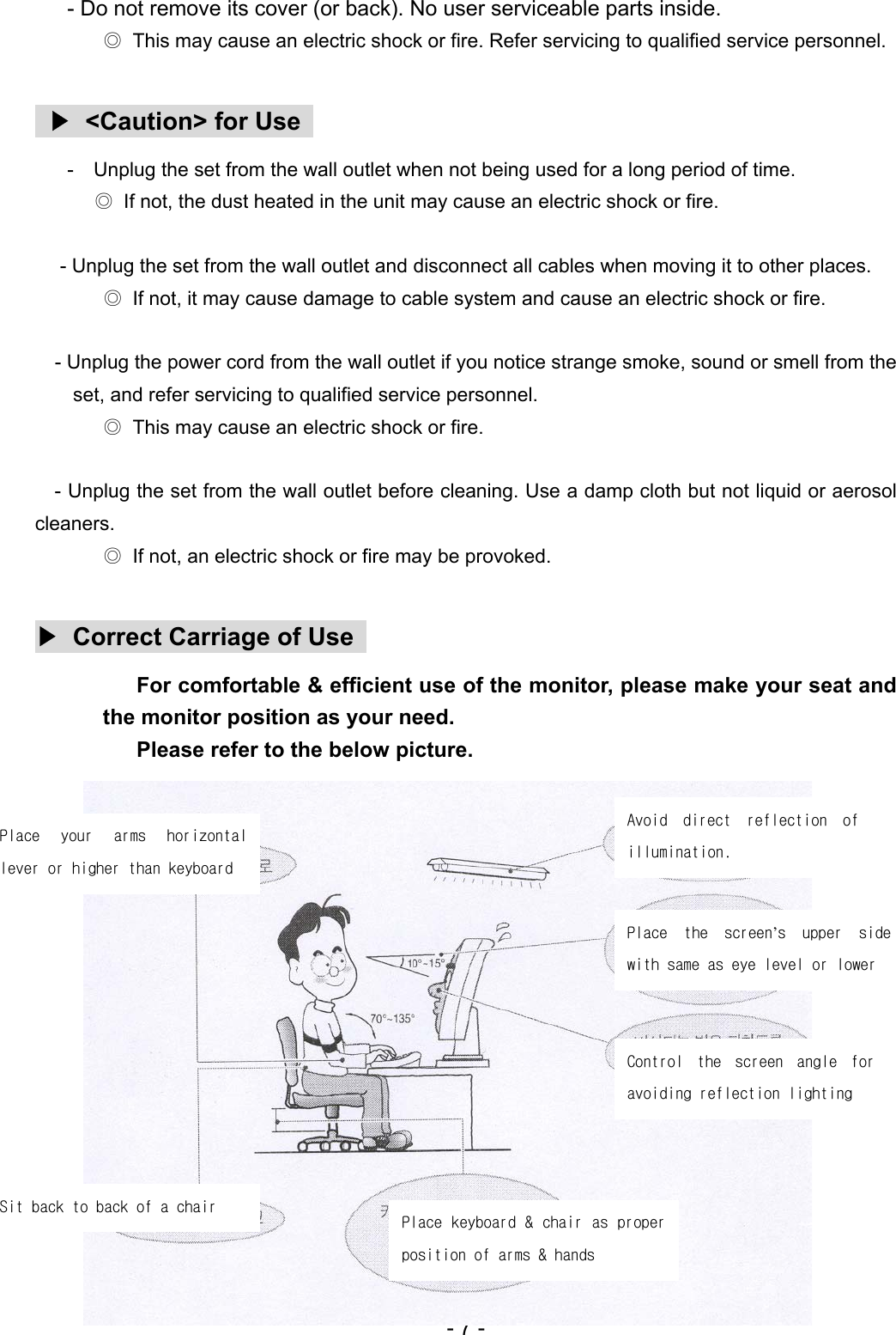  - Do not remove its cover (or back). No user serviceable parts inside. ◎  This may cause an electric shock or fire. Refer servicing to qualified service personnel.   ▶  &lt;Caution&gt; for Use      -    Unplug the set from the wall outlet when not being used for a long period of time. ◎  If not, the dust heated in the unit may cause an electric shock or fire.  - Unplug the set from the wall outlet and disconnect all cables when moving it to other places. ◎  If not, it may cause damage to cable system and cause an electric shock or fire.  - Unplug the power cord from the wall outlet if you notice strange smoke, sound or smell from the set, and refer servicing to qualified service personnel. ◎  This may cause an electric shock or fire.  - Unplug the set from the wall outlet before cleaning. Use a damp cloth but not liquid or aerosol cleaners. ◎  If not, an electric shock or fire may be provoked.  ▶  Correct Carriage of Use   For comfortable &amp; efficient use of the monitor, please make your seat and the monitor position as your need. Please refer to the below picture. - 7 -   Avoid  direct  reflection  of illumination.   Place  your  arms  horizontal lever or higher than keyboard  Place  the  screen’s  upper  side with same as eye level or lower     Control  the  screen  angle  for avoiding reflection lighting      Sit back to back of a chair  Place keyboard &amp; chair as proper position of arms &amp; hands  