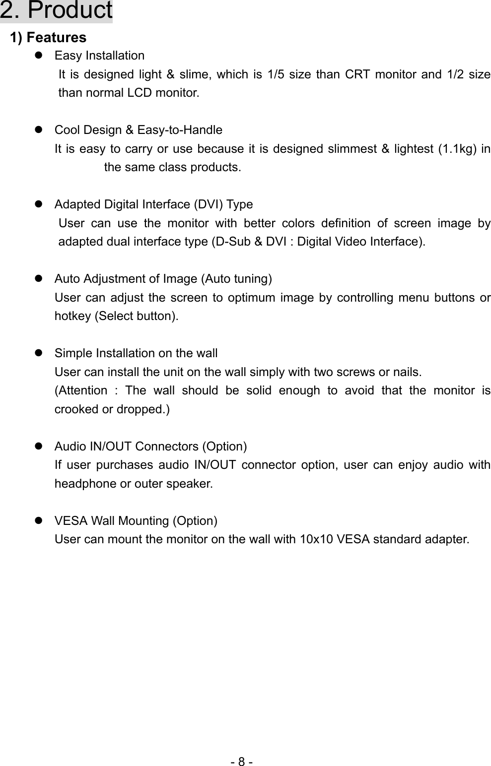  2. Product  1) Features  Easy Installation   It is designed light &amp; slime, which is 1/5 size than CRT monitor and 1/2 size than normal LCD monitor.   Cool Design &amp; Easy-to-Handle It is easy to carry or use because it is designed slimmest &amp; lightest (1.1kg) in the same class products.   Adapted Digital Interface (DVI) Type   User can use the monitor with better colors definition of screen image by adapted dual interface type (D-Sub &amp; DVI : Digital Video Interface).   Auto Adjustment of Image (Auto tuning) User can adjust the screen to optimum image by controlling menu buttons or hotkey (Select button).   Simple Installation on the wall     User can install the unit on the wall simply with two screws or nails. (Attention : The wall should be solid enough to avoid that the monitor is crooked or dropped.)   Audio IN/OUT Connectors (Option) If user purchases audio IN/OUT connector option, user can enjoy audio with headphone or outer speaker.     VESA Wall Mounting (Option) User can mount the monitor on the wall with 10x10 VESA standard adapter.          - 8 - 