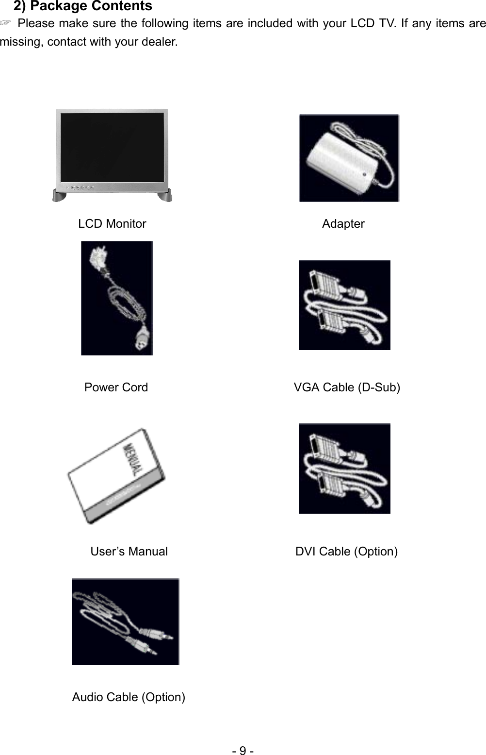  2) Package Contents   ☞  Please make sure the following items are included with your LCD TV. If any items are missing, contact with your dealer.                       LCD Monitor                             Adapter                       Power Cord                        VGA Cable (D-Sub)                                   User’s Manual                     DVI Cable (Option)        Audio Cable (Option) - 9 - 