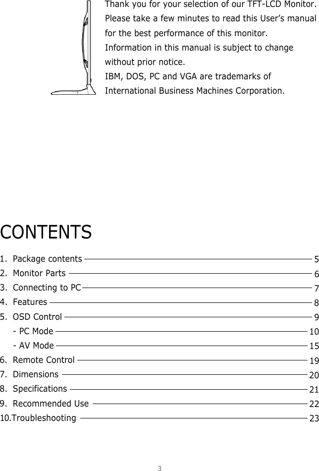 Thank you for your selection of our TFT-LCD Monitor.Please take a few minutes to read this User’s manualfor the best performance of this monitor.Information in this manual is subject to changewithout prior notice.IBM, DOS, PC and VGA are trademarks ofInternational Business Machines Corporation.CONTENTS1. Package contents2. Monitor Parts3. Connecting to PC4. Features5. OSD Control- PC Mode- AV Mode6. Remote Control 7. Dimensions8. Specifications9. Recommended Use1 0 .Troubleshooting35678910151920212223