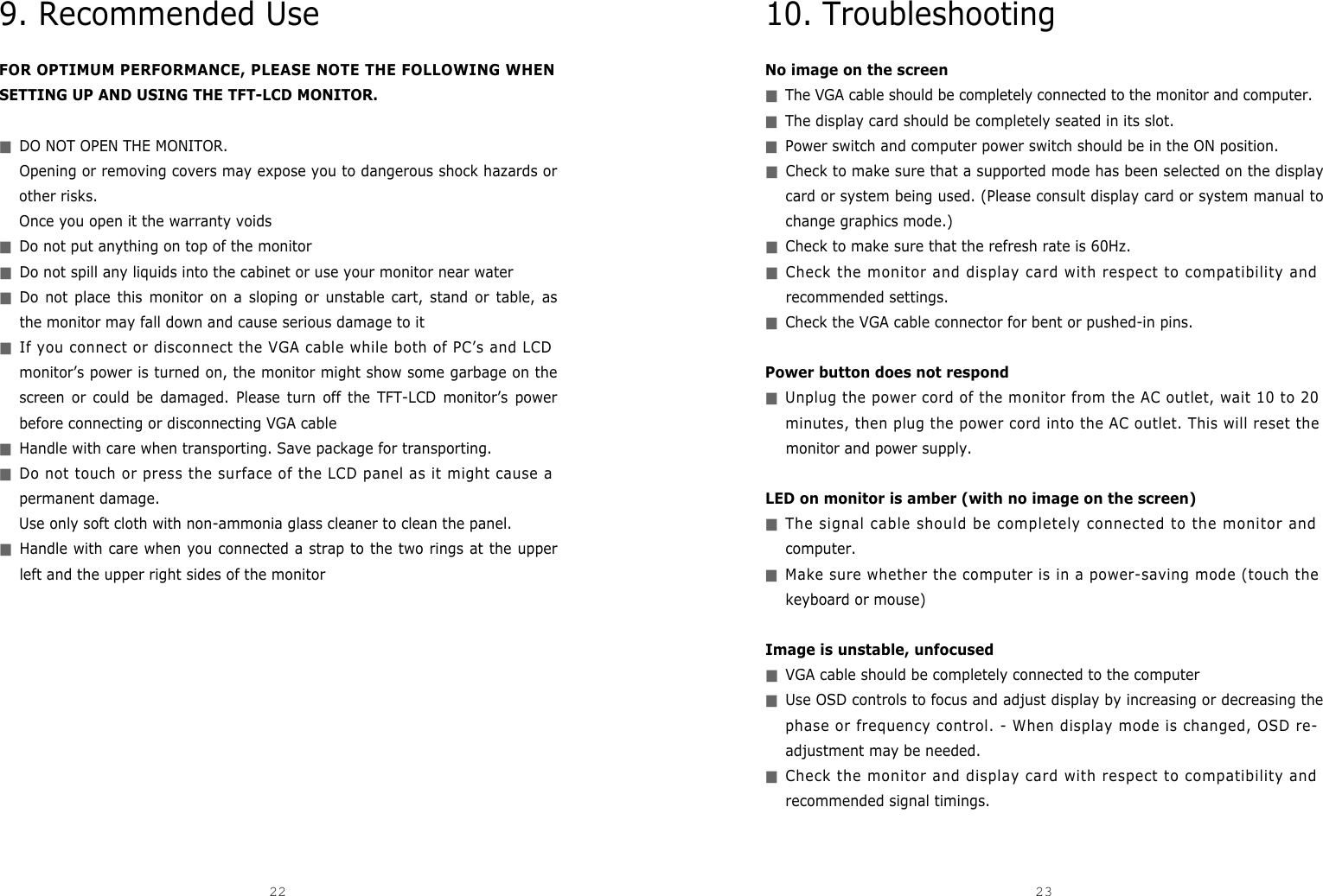 10. TroubleshootingNo image on the screen■The VGA cable should be completely connected to the monitor and computer.■The display card should be completely seated in its slot.■Power switch and computer power switch should be in the ON position.■Check to make sure that a supported mode has been selected on the displaycard or system being used. (Please consult display card or system manual tochange graphics mode.)■Check to make sure that the refresh rate is 60Hz.■Check the monitor and display card with respect to compatibility andrecommended settings.■Check the VGA cable connector for bent or pushed-in pins.Power button does not respond■Unplug the power cord of the monitor from the AC outlet, wait 10 to 20minutes, then plug the power cord into the AC outlet. This will reset themonitor and power supply.LED on monitor is amber (with no image on the screen)■The signal cable should be completely connected to the monitor andcomputer.■Make sure whether the computer is in a power-saving mode (touch thekeyboard or mouse)Image is unstable, unfocused ■VGA cable should be completely connected to the computer■Use OSD controls to focus and adjust display by increasing or decreasing thephase or frequency control. - When display mode is changed, OSD re-adjustment may be needed.■Check the monitor and display card with respect to compatibility andrecommended signal timings. 239. Recommended UseFOR OPTIMUM PERFORMANCE, PLEASE NOTE THE FOLLOWING WHENSETTING UP AND USING THE TFT-LCD MONITOR.■DO NOT OPEN THE MONITOR. Opening or removing covers may expose you to dangerous shock hazards orother risks. Once you open it the warranty voids■Do not put anything on top of the monitor■Do not spill any liquids into the cabinet or use your monitor near water■Do not place this monitor on a sloping or unstable cart, stand or table, asthe monitor may fall down and cause serious damage to it■If you connect or disconnect the VGA cable while both of PC’s and LCDmonitor’s power is turned on, the monitor might show some garbage on thescreen or could be damaged. Please turn off the TFT-LCD monitor’s powerbefore connecting or disconnecting VGA cable ■Handle with care when transporting. Save package for transporting.■Do not touch or press the surface of the LCD panel as it might cause apermanent damage. Use only soft cloth with non-ammonia glass cleaner to clean the panel.■Handle with care when you connected a strap to the two rings at the upperleft and the upper right sides of the monitor22