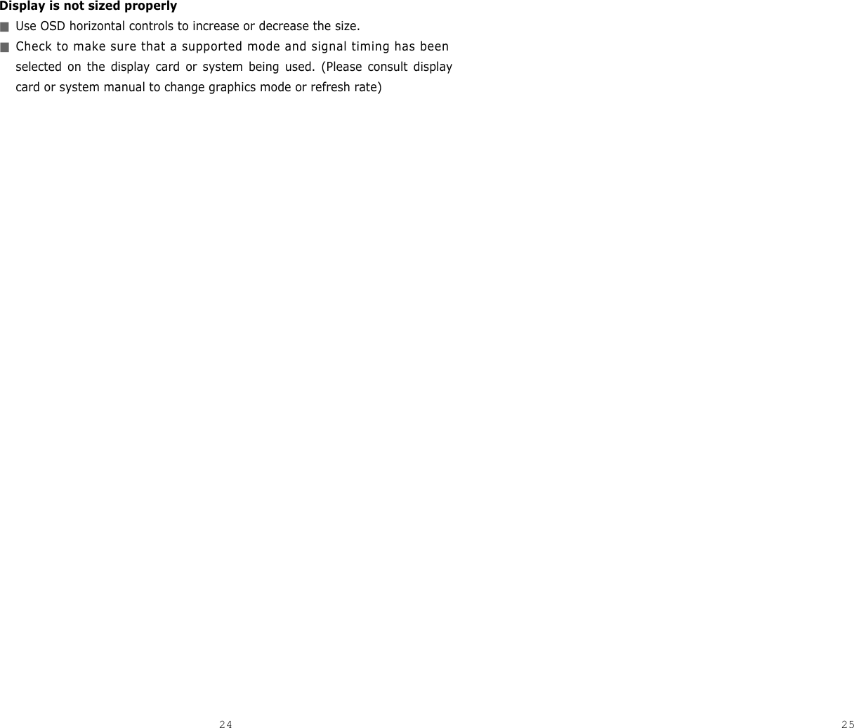 25Display is not sized properly■Use OSD horizontal controls to increase or decrease the size.■Check to make sure that a supported mode and signal timing has beenselected on the display card or system being used. (Please consult displaycard or system manual to change graphics mode or refresh rate) 24