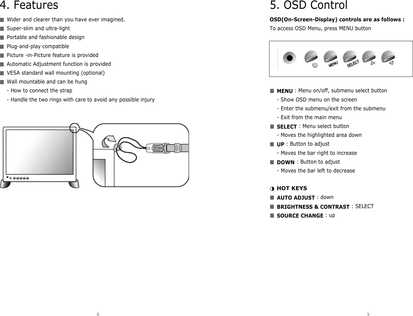 5. OSD ControlOSD(On-Screen-Display) controls are as follows : To access OSD Menu, press MENU button■MENU : Menu on/off, submenu select button- Show OSD menu on the screen- Enter the submenu/exit from the submenu- Exit from the main menu■SELECT : Menu select button- Moves the highlighted area down■UP : Button to adjust - Moves the bar right to increase ■DOWN : Button to adjust- Moves the bar left to decrease ◑HOT KEYS■AUTO ADJUST : down■BRIGHTNESS &amp; CONTRAST : SELECT■SOURCE CHANGE : up4. Features■Wider and clearer than you have ever imagined.■Super-slim and ultra-light■Portable and fashionable design■Plug-and-play compatible■Picture -in-Picture feature is provided■Automatic Adjustment function is provided■VESA standard wall mounting (optional)■Wall mountable and can be hung- How to connect the strap- Handle the two rings with care to avoid any possible injury8 9