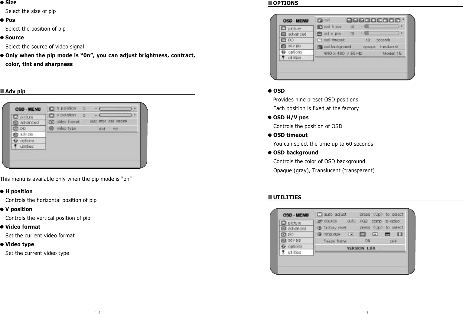 ■OPTIONS●OSDProvides nine preset OSD positionsEach position is fixed at the factory●OSD H/V posControls the position of OSD●OSD timeoutYou can select the time up to 60 seconds●OSD backgroundControls the color of OSD background Opaque (gray), Translucent (transparent)■UTILITIES●SizeSelect the size of pip●PosSelect the position of pip●SourceSelect the source of video signal●Only when the pip mode is “0n”, you can adjust brightness, contract,color, tint and sharpness■Adv pipThis menu is available only when the pip mode is “on”●H positionControls the horizontal position of pip●V positionControls the vertical position of pip●Video formatSet the current video format●Video typeSet the current video type12 13