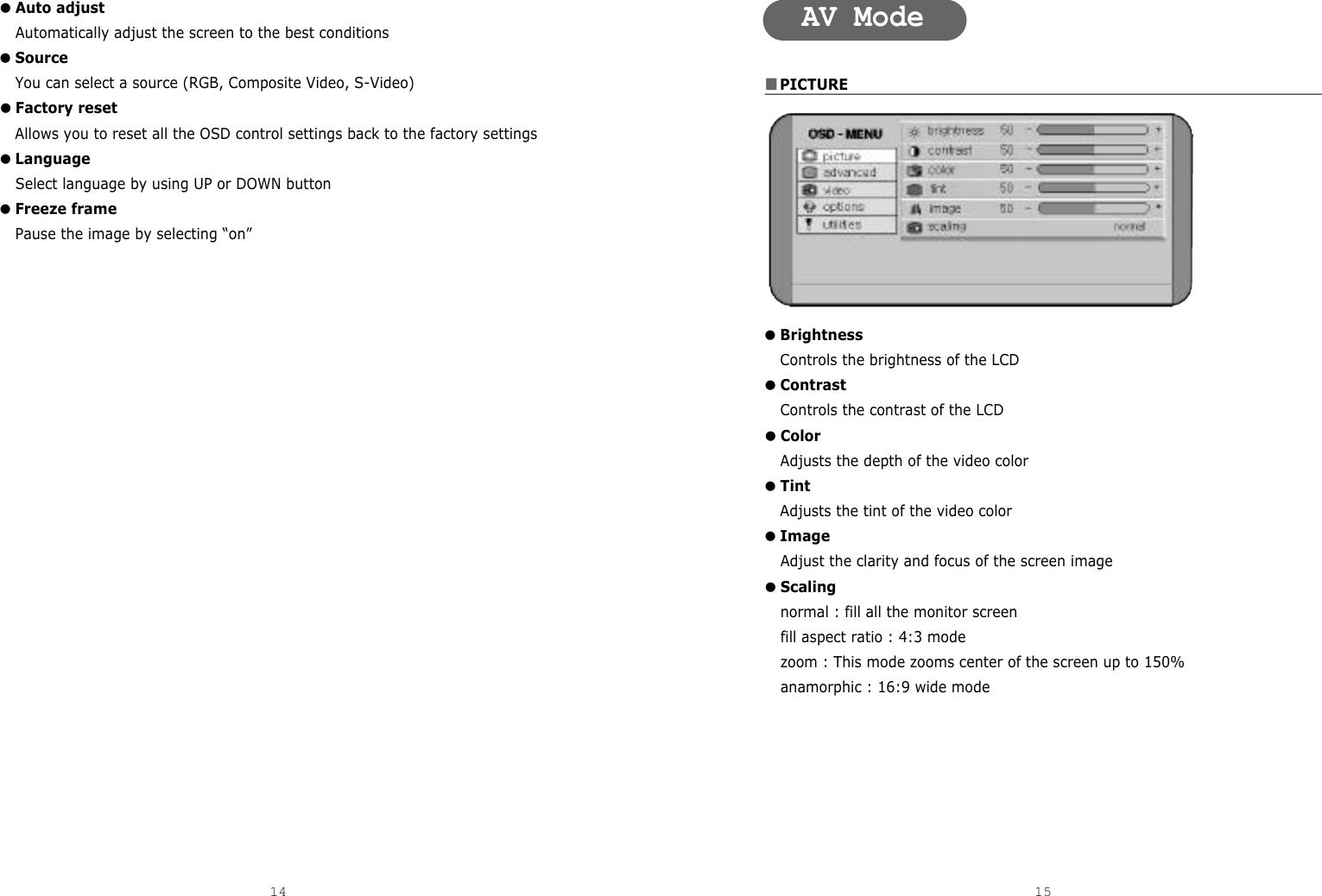 ■PICTURE●BrightnessControls the brightness of the LCD●ContrastControls the contrast of the LCD●ColorAdjusts the depth of the video color ●TintAdjusts the tint of the video color ●ImageAdjust the clarity and focus of the screen image●Scalingnormal : fill all the monitor screenfill aspect ratio : 4:3 modezoom : This mode zooms center of the screen up to 150%anamorphic : 16:9 wide mode●Auto adjustAutomatically adjust the screen to the best conditions●SourceYou can select a source (RGB, Composite Video, S-Video)●Factory resetAllows you to reset all the OSD control settings back to the factory settings●Language Select language by using UP or DOWN button●Freeze framePause the image by selecting “on”14 15AV Mode