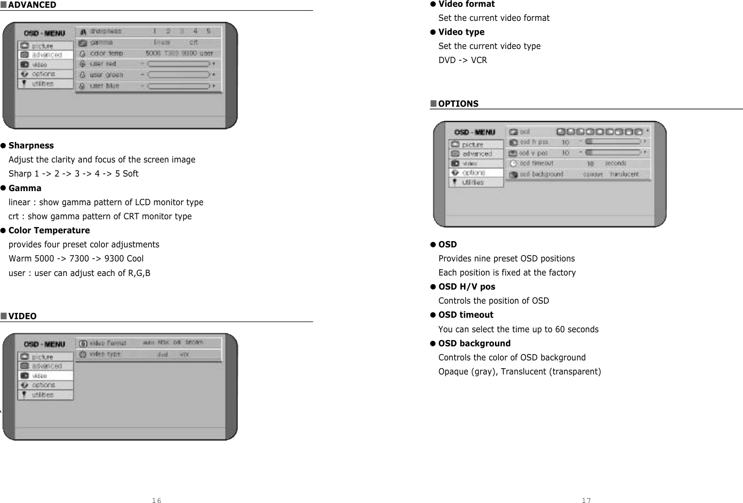 ■ADVANCED●SharpnessAdjust the clarity and focus of the screen imageSharp 1 -&gt; 2 -&gt; 3 -&gt; 4 -&gt; 5 Soft ●Gammalinear : show gamma pattern of LCD monitor typecrt : show gamma pattern of CRT monitor type●Color Temperatureprovides four preset color adjustmentsWarm 5000 -&gt; 7300 -&gt; 9300 Cooluser : user can adjust each of R,G,B■VIDEO‘16 17●Video formatSet the current video format●Video typeSet the current video typeDVD -&gt; VCR ■OPTIONS●OSDProvides nine preset OSD positionsEach position is fixed at the factory●OSD H/V posControls the position of OSD●OSD timeoutYou can select the time up to 60 seconds●OSD backgroundControls the color of OSD background Opaque (gray), Translucent (transparent)