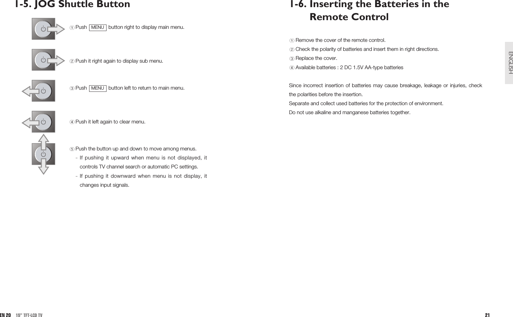 1-6. Inserting the Batteries in theRemote ControlRemove the cover of the remote control.Check the polarity of batteries and insert them in right directions.Replace the cover.Available batteries : 2 DC 1.5V AA-type batteriesSince incorrect insertion of batteries may cause breakage, leakage or injuries, checkthe polarities before the insertion. Separate and collect used batteries for the protection of environment.Do not use alkaline and manganese batteries together.21ENGLISH1-5. JOG Shuttle ButtonPush  button right to display main menu. Push it right again to display sub menu.Push  button left to return to main menu.Push it left again to clear menu.Push the button up and down to move among menus.If pushing it upward when menu is not displayed, itcontrols TV channel search or automatic PC settings. If pushing it downward when menu is not display, itchanges input signals.MENUMENUEN 20 15” TFT-LCD TV