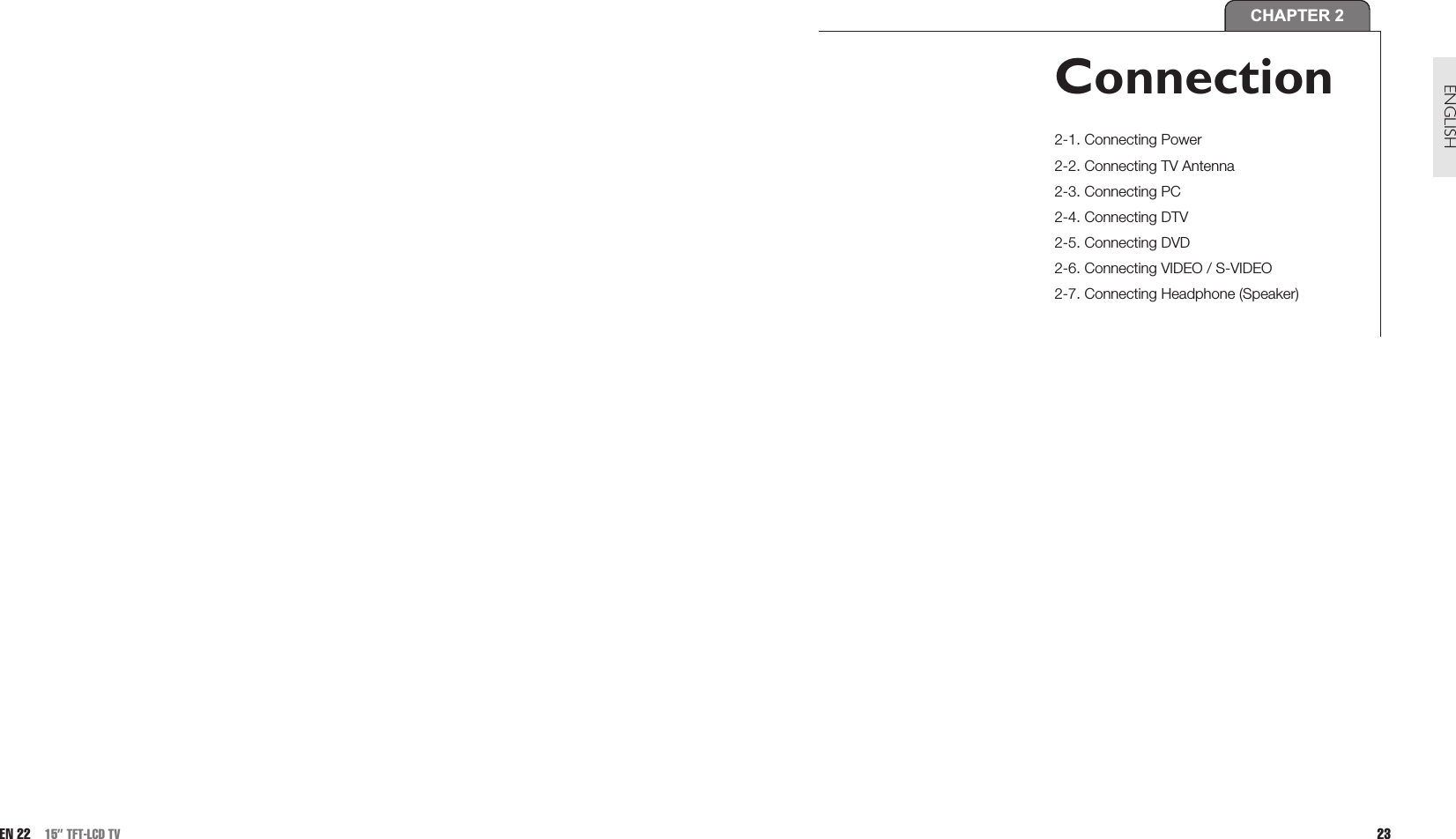 23ENGLISHEN 22 15” TFT-LCD TVCHAPTER 2Connection2-1. Connecting Power2-2. Connecting TV Antenna 2-3. Connecting PC2-4. Connecting DTV2-5. Connecting DVD2-6. Connecting VIDEO / S-VIDEO2-7. Connecting Headphone (Speaker)