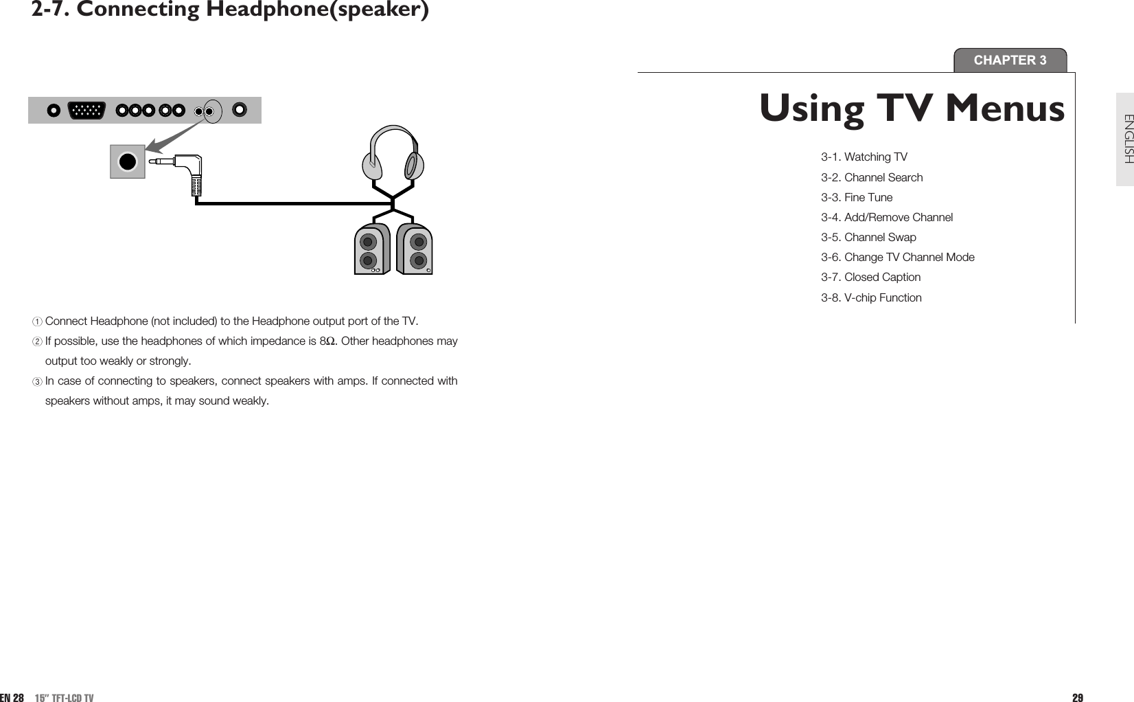 29ENGLISHCHAPTER 3Using TV Menus 3-1. Watching TV3-2. Channel Search3-3. Fine Tune3-4. Add/Remove Channel3-5. Channel Swap3-6. Change TV Channel Mode3-7. Closed Caption3-8. V-chip Function2-7. Connecting Headphone(speaker) Connect Headphone (not included) to the Headphone output port of the TV.If possible, use the headphones of which impedance is 8Ω. Other headphones mayoutput too weakly or strongly.In case of connecting to speakers, connect speakers with amps. If connected withspeakers without amps, it may sound weakly. EN 28 15” TFT-LCD TV