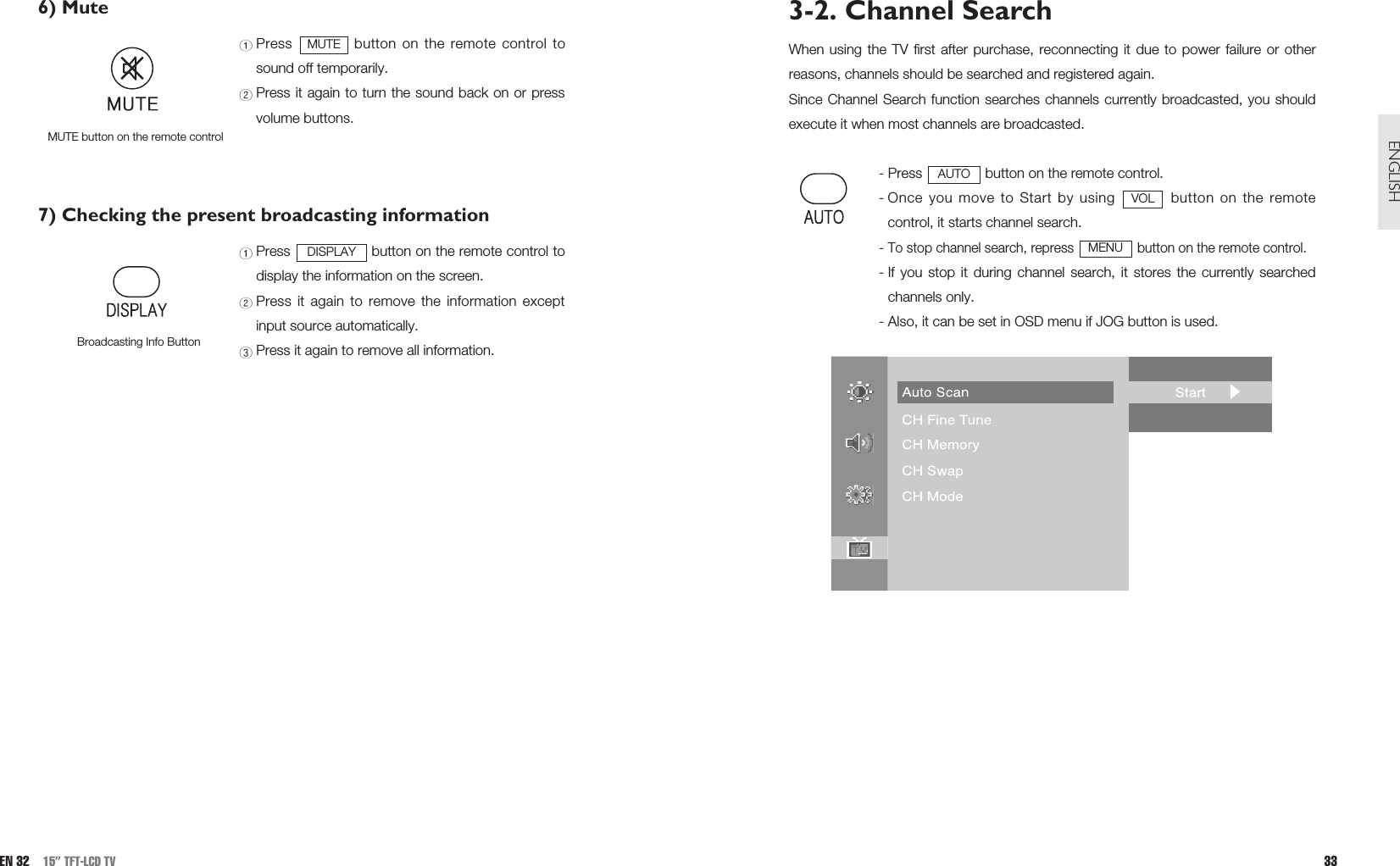 3-2. Channel SearchWhen using the TV first after purchase, reconnecting it due to power failure or otherreasons, channels should be searched and registered again. Since Channel Search function searches channels currently broadcasted, you shouldexecute it when most channels are broadcasted.- Press  button on the remote control.- Once you move to Start by using  button on the remotecontrol, it starts channel search.- To stop channel search, repress  button on the remote control.- If you stop it during channel search, it stores the currently searchedchannels only.- Also, it can be set in OSD menu if JOG button is used.MENUVOLAUTO33ENGLISH6) Mute Press  button on the remote control tosound off temporarily.Press it again to turn the sound back on or pressvolume buttons.7) Checking the present broadcasting informationPress  button on the remote control todisplay the information on the screen.Press it again to remove the information exceptinput source automatically.Press it again to remove all information.DISPLAYMUTE button on the remote controlMUTEEN 32 15” TFT-LCD TVBroadcasting Info Button