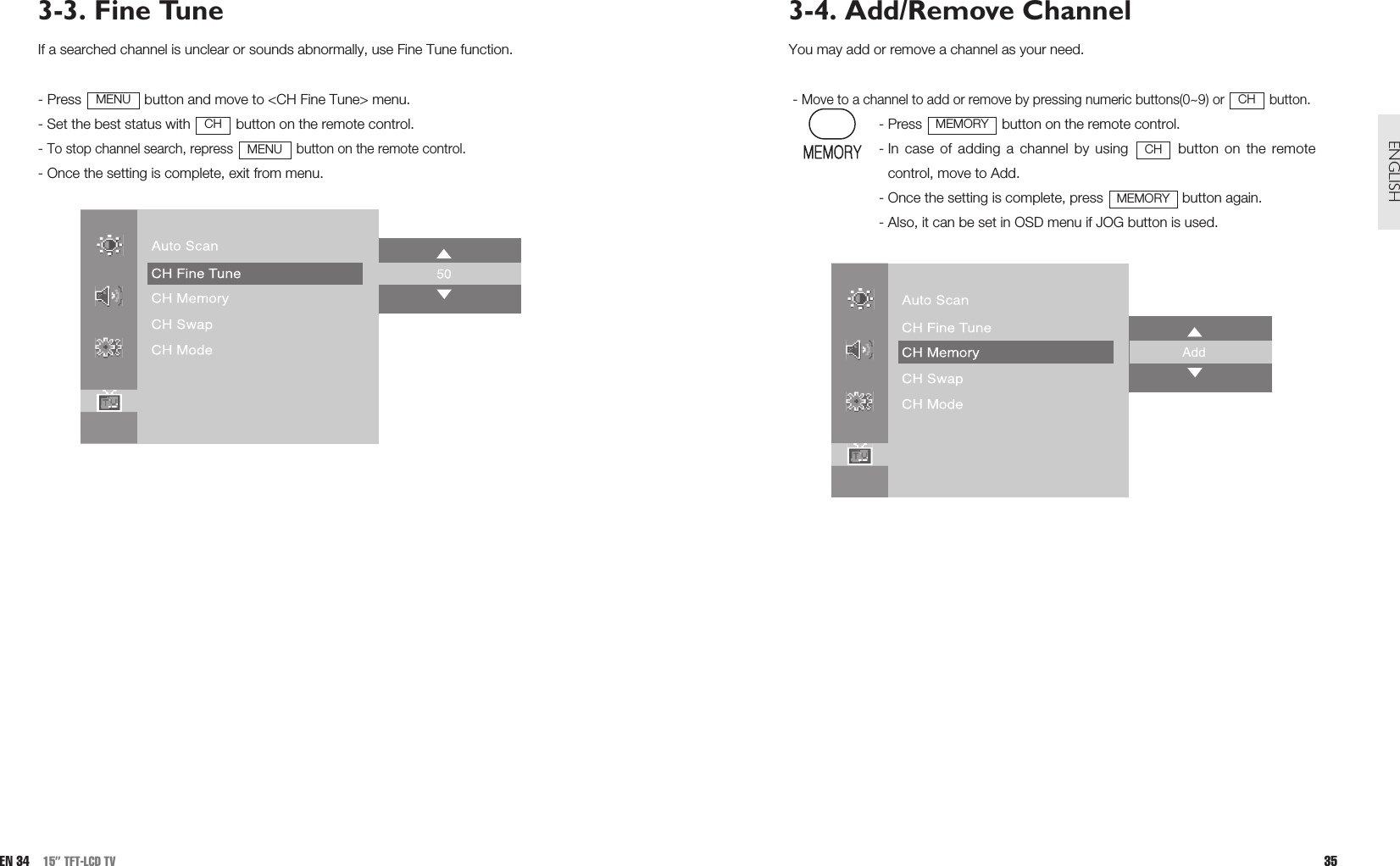 3-4. Add/Remove ChannelYou may add or remove a channel as your need.- Move to a channel to add or remove by pressing numeric buttons(0~9) or  button.- Press  button on the remote control.- In case of adding a channel by using  button on the remotecontrol, move to Add.- Once the setting is complete, press  button again.- Also, it can be set in OSD menu if JOG button is used.MEMORYCHMEMORYCH35ENGLISH3-3. Fine TuneIf a searched channel is unclear or sounds abnormally, use Fine Tune function.- Press  button and move to &lt;CH Fine Tune&gt; menu.- Set the best status with  button on the remote control.- To stop channel search, repress  button on the remote control.- Once the setting is complete, exit from menu.MENUCHMENUEN 34 15” TFT-LCD TV