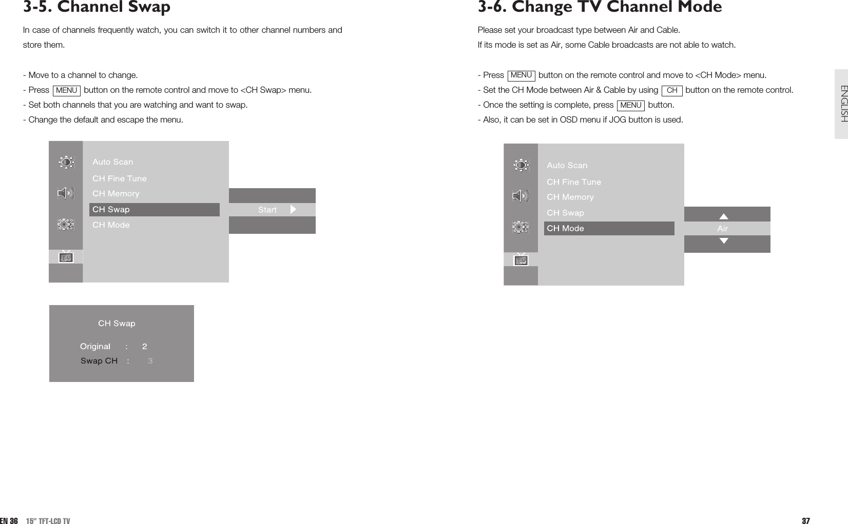 3-6. Change TV Channel ModePlease set your broadcast type between Air and Cable.If its mode is set as Air, some Cable broadcasts are not able to watch.- Press  button on the remote control and move to &lt;CH Mode&gt; menu.- Set the CH Mode between Air &amp; Cable by using  button on the remote control.- Once the setting is complete, press  button.- Also, it can be set in OSD menu if JOG button is used.MENUCHMENU37ENGLISH3-5. Channel SwapIn case of channels frequently watch, you can switch it to other channel numbers andstore them.- Move to a channel to change.- Press  button on the remote control and move to &lt;CH Swap&gt; menu. - Set both channels that you are watching and want to swap.- Change the default and escape the menu.MENUEN 36 15” TFT-LCD TV