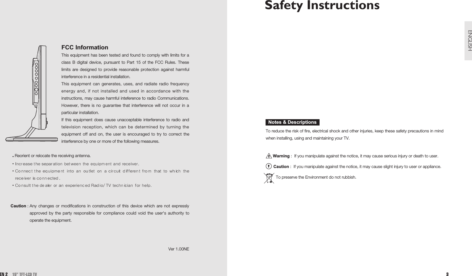 Safety Instructions To reduce the risk of fire, electrical shock and other injuries, keep these safety precautions in mindwhen installing, using and maintaining your TV.Warning :  If you manipulate against the notice, it may cause serious injury or death to user.Caution :  If you manipulate against the notice, it may cause slight injury to user or appliance.To preserve the Environment do not rubbish.Notes &amp; Descriptions3ENGLISHEN 2 15” TFT-LCD TVFCC InformationThis equipment has been tested and found to comply with limits for aclass B digital device, pursuant to Part 15 of the FCC Rules. Theselimits are designed to provide reasonable protection against harmfulinterference in a residential installation.This equipment can generates, uses, and radiate radio frequencyenergy and, if not installed and used in accordance with theinstructions, may cause harmful inteference to radio Communications.However, there is no guarantee that interference will not occur in aparticular installation.If this equipment does cause unacceptable interference to radio andtelevision reception, which can be determined by turning theequipment off and on, the user is encouraged to try to correct theinterference by one or more of the following measures.Reorient or relocate the receiving antenna.Caution : Any changes or modifications in construction of this device which are not expresslyapproved by the party responsible for compliance could void the user&apos;s authority tooperate the equipment.Ver 1.00NE