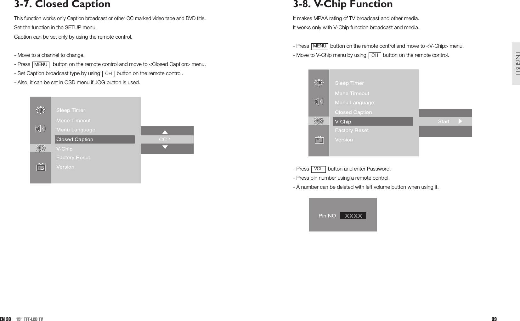 3-8. V-Chip FunctionIt makes MPAA rating of TV broadcast and other media.It works only with V-Chip function broadcast and media.- Press  button on the remote control and move to &lt;V-Chip&gt; menu.- Move to V-Chip menu by using  button on the remote control.- Press  button and enter Password.- Press pin number using a remote control.- A number can be deleted with left volume button when using it.VOLCHMENU39ENGLISH3-7. Closed CaptionThis function works only Caption broadcast or other CC marked video tape and DVD title.Set the function in the SETUP menu.Caption can be set only by using the remote control.- Move to a channel to change.- Press  button on the remote control and move to &lt;Closed Caption&gt; menu.- Set Caption broadcast type by using  button on the remote control.- Also, it can be set in OSD menu if JOG button is used.CHMENUEN 38 15” TFT-LCD TV