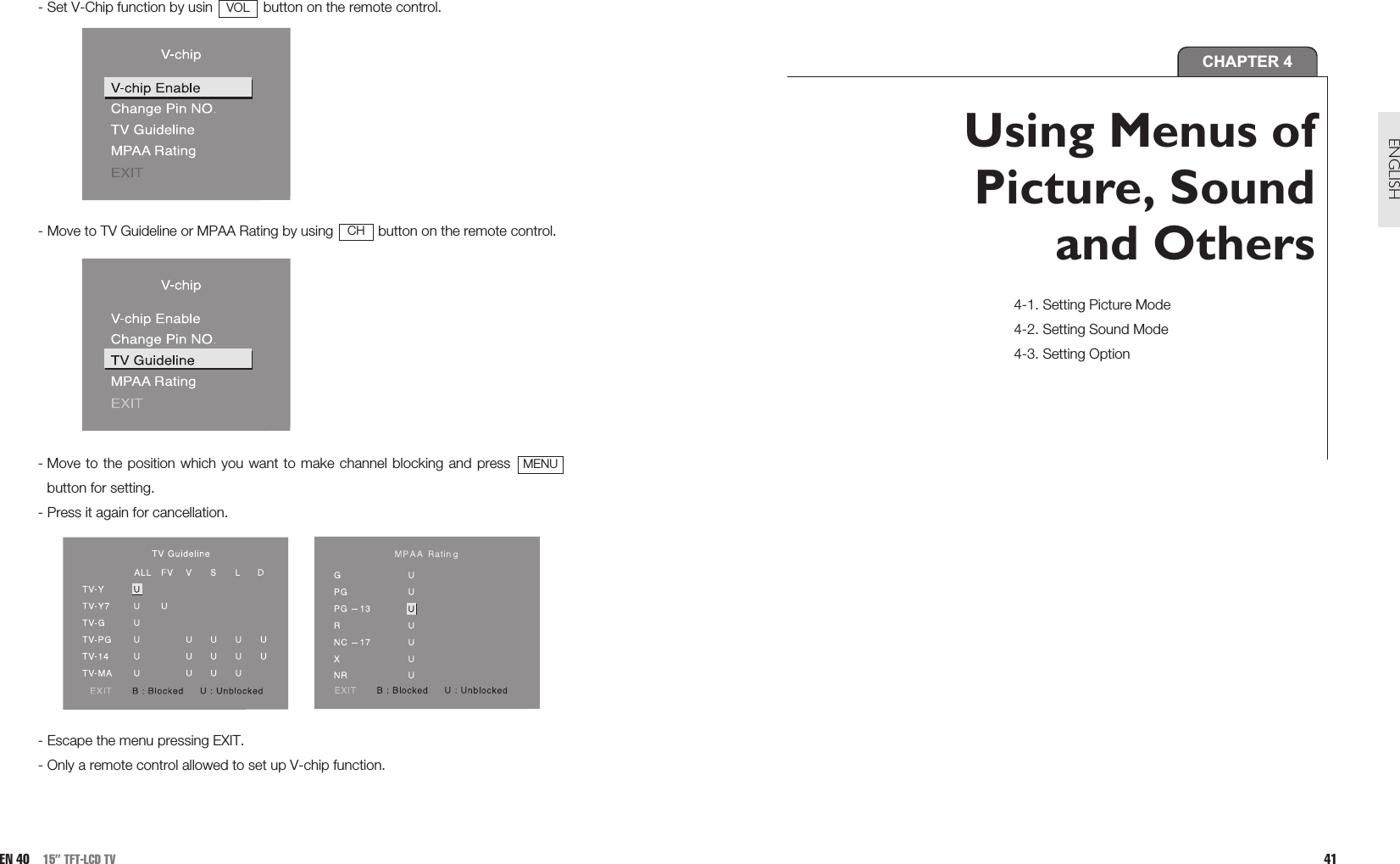 41ENGLISH- Set V-Chip function by usin  button on the remote control.- Move to TV Guideline or MPAA Rating by using  button on the remote control.- Move to the position which you want to make channel blocking and press button for setting.- Press it again for cancellation.- Escape the menu pressing EXIT. - Only a remote control allowed to set up V-chip function.MENUCHVOLEN 40 15” TFT-LCD TVCHAPTER 4Using Menus ofPicture, Soundand Others4-1. Setting Picture Mode4-2. Setting Sound Mode4-3. Setting Option