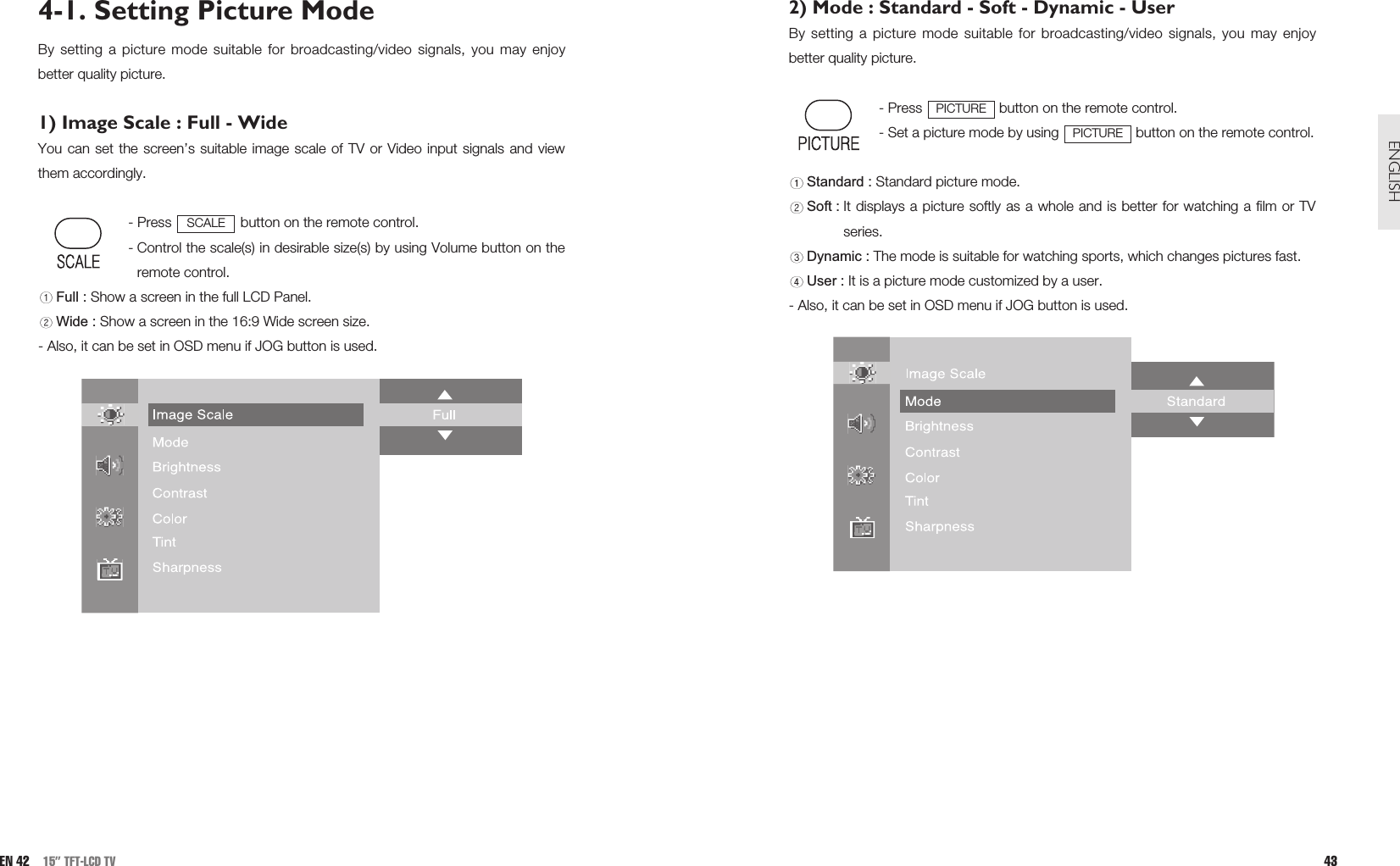 2) Mode : Standard - Soft - Dynamic - UserBy setting a picture mode suitable for broadcasting/video signals, you may enjoybetter quality picture. - Press  button on the remote control.- Set a picture mode by using  button on the remote control.Standard : Standard picture mode.Soft : It displays a picture softly as a whole and is better for watching a film or TVseries.Dynamic : The mode is suitable for watching sports, which changes pictures fast.User : It is a picture mode customized by a user.  - Also, it can be set in OSD menu if JOG button is used.PICTUREPICTURE43ENGLISHEN 42 15” TFT-LCD TV4-1. Setting Picture ModeBy setting a picture mode suitable for broadcasting/video signals, you may enjoybetter quality picture.1) Image Scale : Full - WideYou can set the screen’s suitable image scale of TV or Video input signals and viewthem accordingly.- Press  button on the remote control.- Control the scale(s) in desirable size(s) by using Volume button on theremote control.Full : Show a screen in the full LCD Panel.Wide : Show a screen in the 16:9 Wide screen size.- Also, it can be set in OSD menu if JOG button is used.SCALE