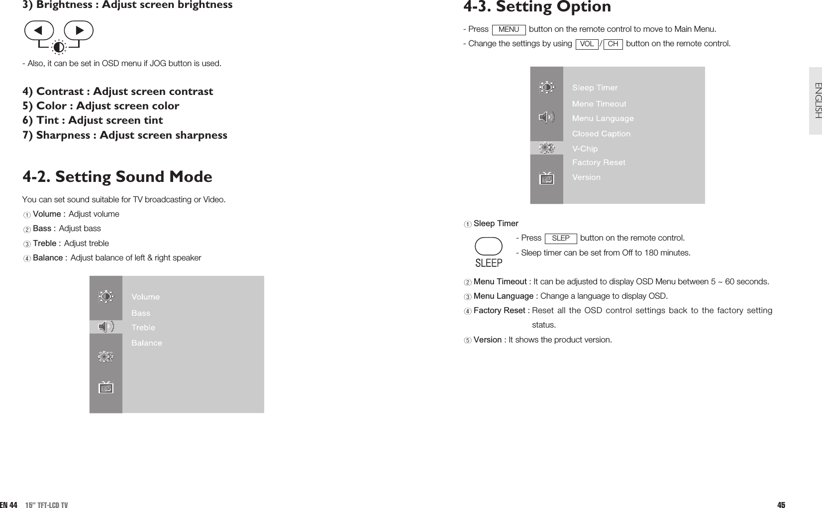 4-3. Setting Option- Press  button on the remote control to move to Main Menu. - Change the settings by using  / button on the remote control.Sleep Timer- Press  button on the remote control.- Sleep timer can be set from Off to 180 minutes.Menu Timeout : It can be adjusted to display OSD Menu between 5 ~ 60 seconds.Menu Language : Change a language to display OSD.Factory Reset : Reset all the OSD control settings back to the factory settingstatus.Version : It shows the product version.SLEPCHVOLMENU45ENGLISH3) Brightness : Adjust screen brightness- Also, it can be set in OSD menu if JOG button is used.4) Contrast : Adjust screen contrast5) Color : Adjust screen color6) Tint : Adjust screen tint7) Sharpness : Adjust screen sharpness4-2. Setting Sound ModeYou can set sound suitable for TV broadcasting or Video.Volume : Adjust volumeBass : Adjust bassTreble : Adjust trebleBalance : Adjust balance of left &amp; right speakerEN 44 15” TFT-LCD TV