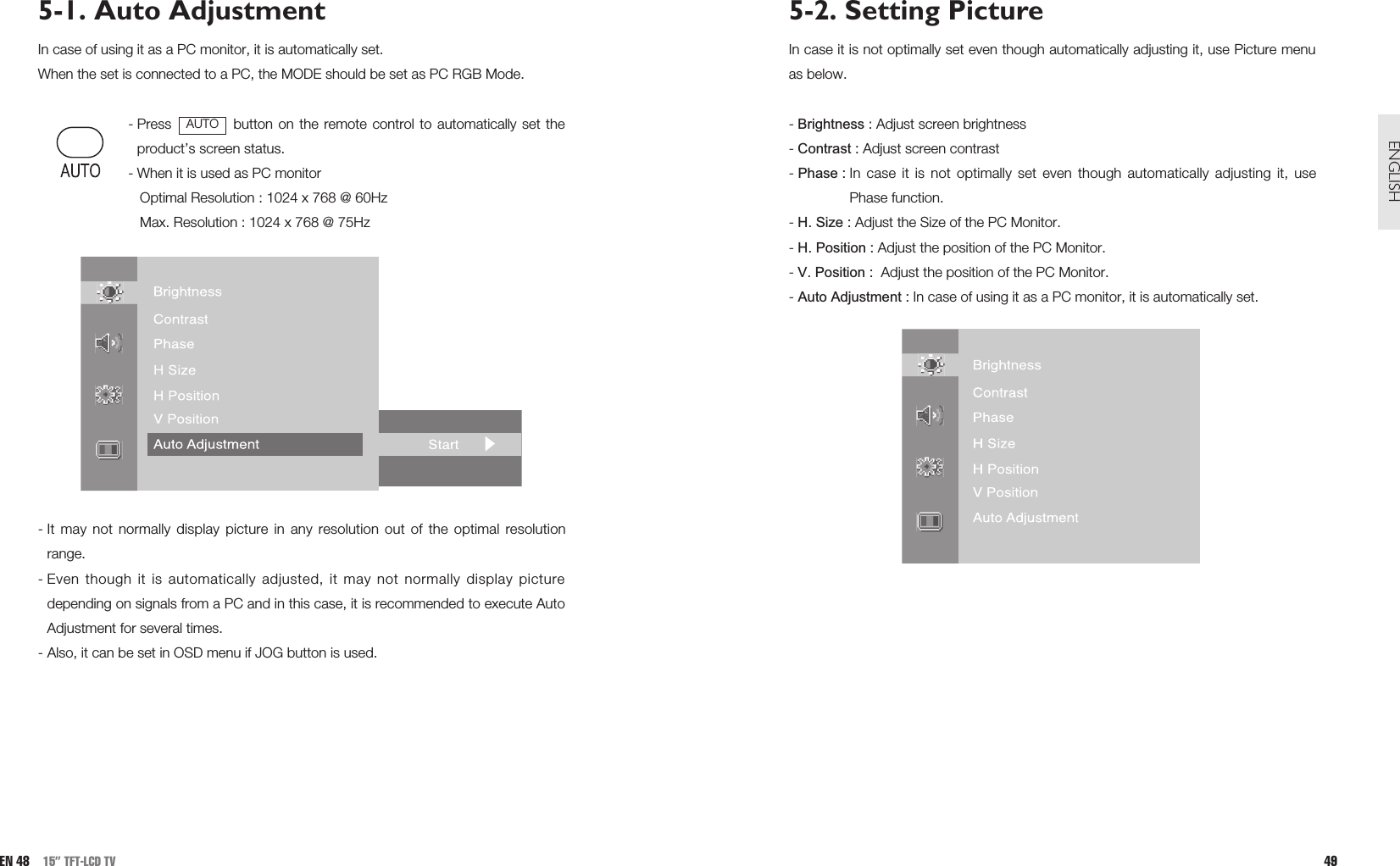 5-2. Setting PictureIn case it is not optimally set even though automatically adjusting it, use Picture menuas below.- Brightness : Adjust screen brightness- Contrast : Adjust screen contrast- Phase : In case it is not optimally set even though automatically adjusting it, usePhase function. - H. Size : Adjust the Size of the PC Monitor.- H. Position : Adjust the position of the PC Monitor.- V. Position :  Adjust the position of the PC Monitor.- Auto Adjustment : In case of using it as a PC monitor, it is automatically set.49ENGLISHEN 48 15” TFT-LCD TV5-1. Auto AdjustmentIn case of using it as a PC monitor, it is automatically set.When the set is connected to a PC, the MODE should be set as PC RGB Mode.- Press  button on the remote control to automatically set theproduct’s screen status.- When it is used as PC monitor Optimal Resolution : 1024 x 768 @ 60Hz Max. Resolution : 1024 x 768 @ 75Hz - It may not normally display picture in any resolution out of the optimal resolutionrange.  - Even though it is automatically adjusted, it may not normally display picturedepending on signals from a PC and in this case, it is recommended to execute AutoAdjustment for several times.- Also, it can be set in OSD menu if JOG button is used.AUTO