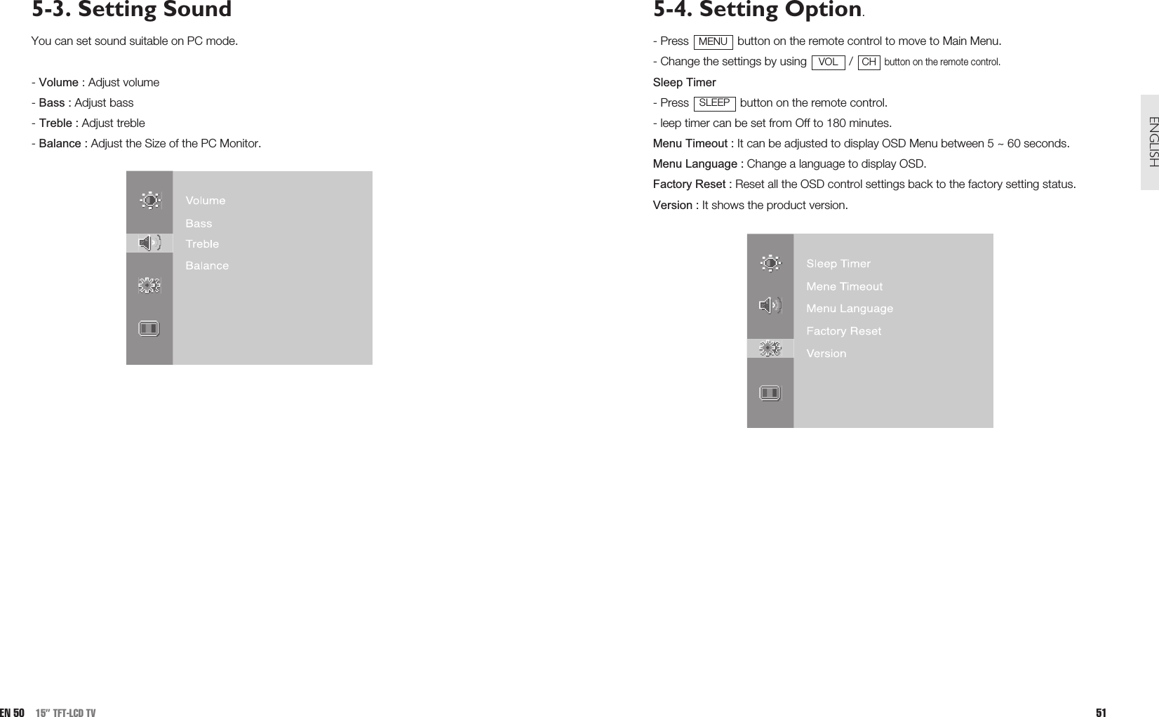 5-4. Setting Option.- Press  button on the remote control to move to Main Menu.- Change the settings by using  / button on the remote control.Sleep Timer- Press  button on the remote control.- leep timer can be set from Off to 180 minutes.Menu Timeout : It can be adjusted to display OSD Menu between 5 ~ 60 seconds.Menu Language : Change a language to display OSD.Factory Reset : Reset all the OSD control settings back to the factory setting status.Version : It shows the product version.SLEEPCHVOLMENU51ENGLISH5-3. Setting SoundYou can set sound suitable on PC mode.- Volume : Adjust volume- Bass : Adjust bass- Treble : Adjust treble - Balance : Adjust the Size of the PC Monitor.EN 50 15” TFT-LCD TV