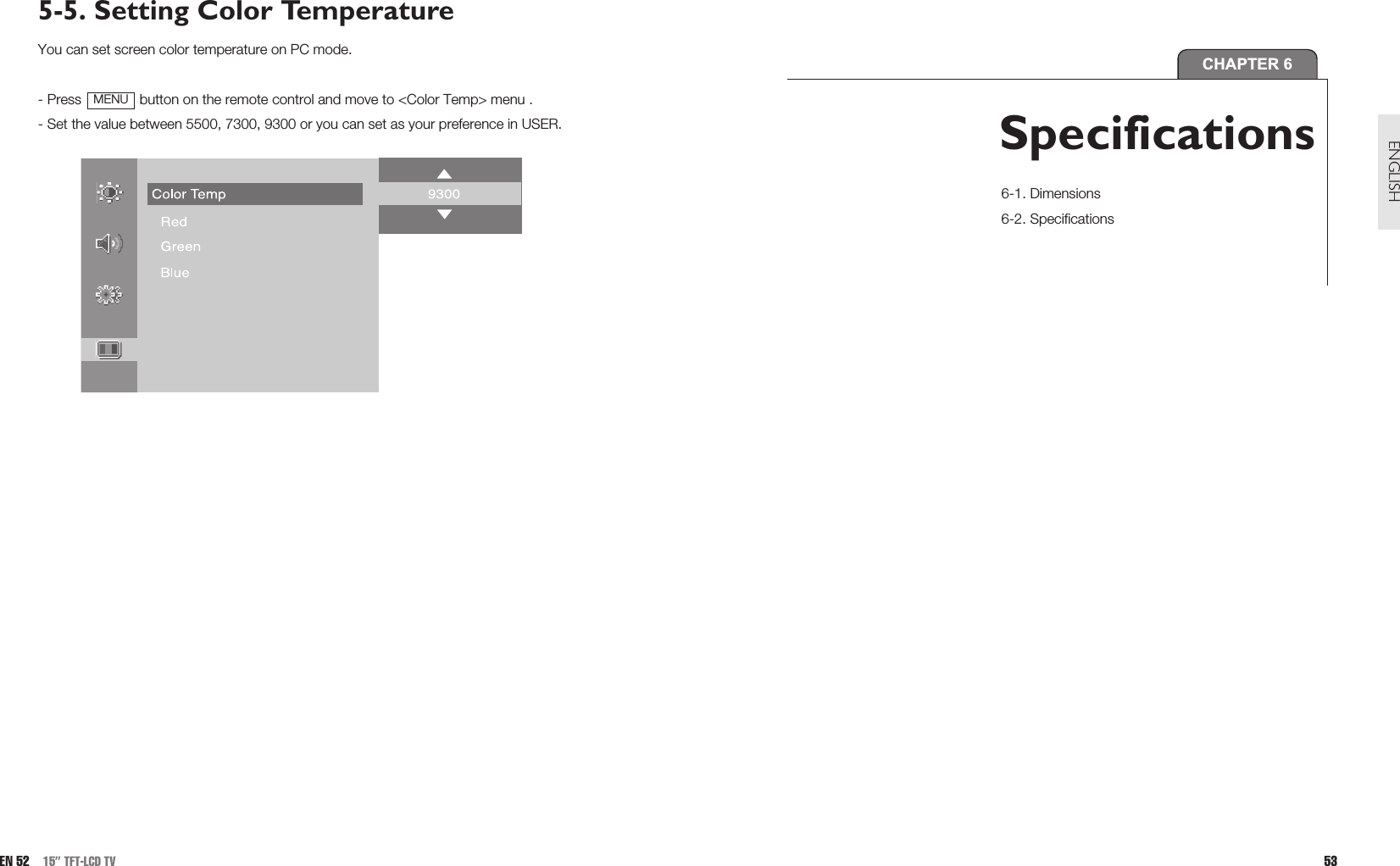 5-5. Setting Color TemperatureYou can set screen color temperature on PC mode.- Press  button on the remote control and move to &lt;Color Temp&gt; menu .- Set the value between 5500, 7300, 9300 or you can set as your preference in USER.MENUEN 52 15” TFT-LCD TV 53ENGLISHCHAPTER 6Specifications 6-1. Dimensions6-2. Specifications