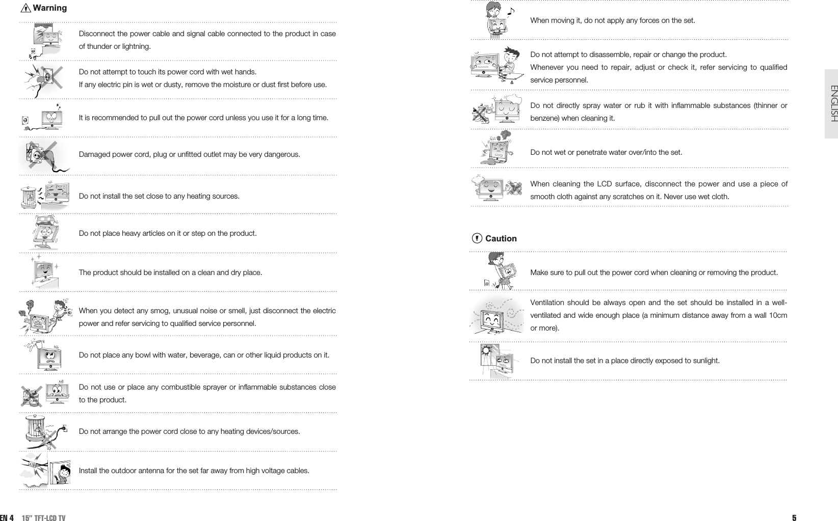 When moving it, do not apply any forces on the set.Do not attempt to disassemble, repair or change the product.Whenever you need to repair, adjust or check it, refer servicing to qualifiedservice personnel. Do not directly spray water or rub it with inflammable substances (thinner orbenzene) when cleaning it. Do not wet or penetrate water over/into the set.When cleaning the LCD surface, disconnect the power and use a piece ofsmooth cloth against any scratches on it. Never use wet cloth.CautionMake sure to pull out the power cord when cleaning or removing the product.Ventilation should be always open and the set should be installed in a well-ventilated and wide enough place (a minimum distance away from a wall 10cmor more). Do not install the set in a place directly exposed to sunlight.5ENGLISHWarningDisconnect the power cable and signal cable connected to the product in caseof thunder or lightning. Do not attempt to touch its power cord with wet hands. If any electric pin is wet or dusty, remove the moisture or dust first before use. It is recommended to pull out the power cord unless you use it for a long time. Damaged power cord, plug or unfitted outlet may be very dangerous.Do not install the set close to any heating sources.Do not place heavy articles on it or step on the product. The product should be installed on a clean and dry place.When you detect any smog, unusual noise or smell, just disconnect the electricpower and refer servicing to qualified service personnel.Do not place any bowl with water, beverage, can or other liquid products on it. Do not use or place any combustible sprayer or inflammable substances closeto the product. Do not arrange the power cord close to any heating devices/sources.Install the outdoor antenna for the set far away from high voltage cables.EN 4 15” TFT-LCD TV