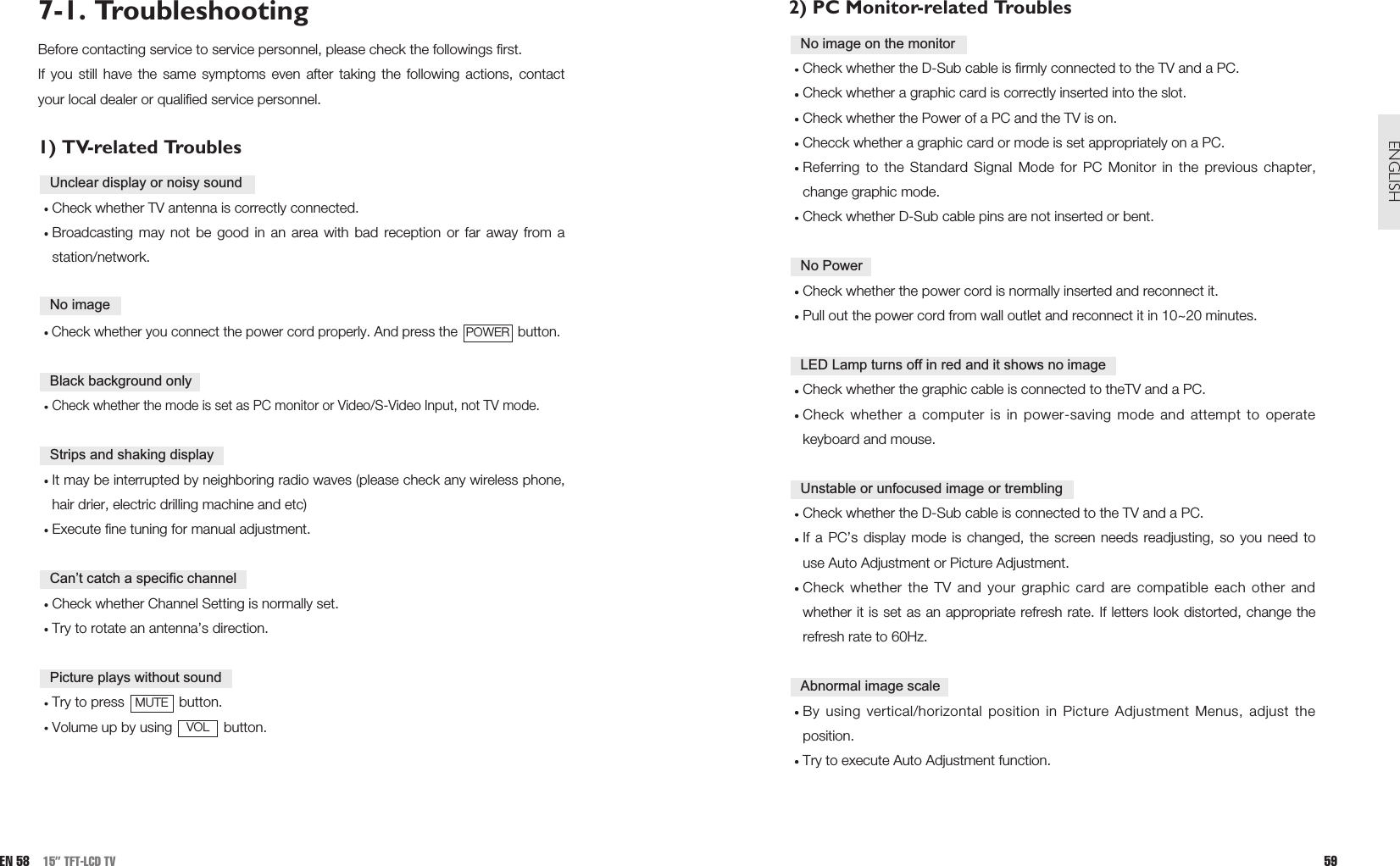 2) PC Monitor-related TroublesCheck whether the D-Sub cable is firmly connected to the TV and a PC.Check whether a graphic card is correctly inserted into the slot.Check whether the Power of a PC and the TV is on.Checck whether a graphic card or mode is set appropriately on a PC.Referring to the Standard Signal Mode for PC Monitor in the previous chapter,change graphic mode.Check whether D-Sub cable pins are not inserted or bent.Check whether the power cord is normally inserted and reconnect it.Pull out the power cord from wall outlet and reconnect it in 10~20 minutes.Check whether the graphic cable is connected to theTV and a PC.Check whether a computer is in power-saving mode and attempt to operatekeyboard and mouse. Check whether the D-Sub cable is connected to the TV and a PC.If a PC’s display mode is changed, the screen needs readjusting, so you need touse Auto Adjustment or Picture Adjustment.Check whether the TV and your graphic card are compatible each other andwhether it is set as an appropriate refresh rate. If letters look distorted, change therefresh rate to 60Hz.By using vertical/horizontal position in Picture Adjustment Menus, adjust theposition. Try to execute Auto Adjustment function.Abnormal image scaleUnstable or unfocused image or trembling LED Lamp turns off in red and it shows no imageNo PowerNo image on the monitor59ENGLISHEN 58 15” TFT-LCD TV7-1. TroubleshootingBefore contacting service to service personnel, please check the followings first. If you still have the same symptoms even after taking the following actions, contactyour local dealer or qualified service personnel.1) TV-related TroublesCheck whether TV antenna is correctly connected.Broadcasting may not be good in an area with bad reception or far away from astation/network.Check whether you connect the power cord properly. And press the  button.Check whether the mode is set as PC monitor or Video/S-Video Input, not TV mode. It may be interrupted by neighboring radio waves (please check any wireless phone,hair drier, electric drilling machine and etc)Execute fine tuning for manual adjustment.Check whether Channel Setting is normally set.Try to rotate an antenna’s direction.Try to press  button.Volume up by using  button. VOLMUTEPicture plays without soundCan’t catch a specific channelStrips and shaking displayBlack background onlyPOWERNo imageUnclear display or noisy sound