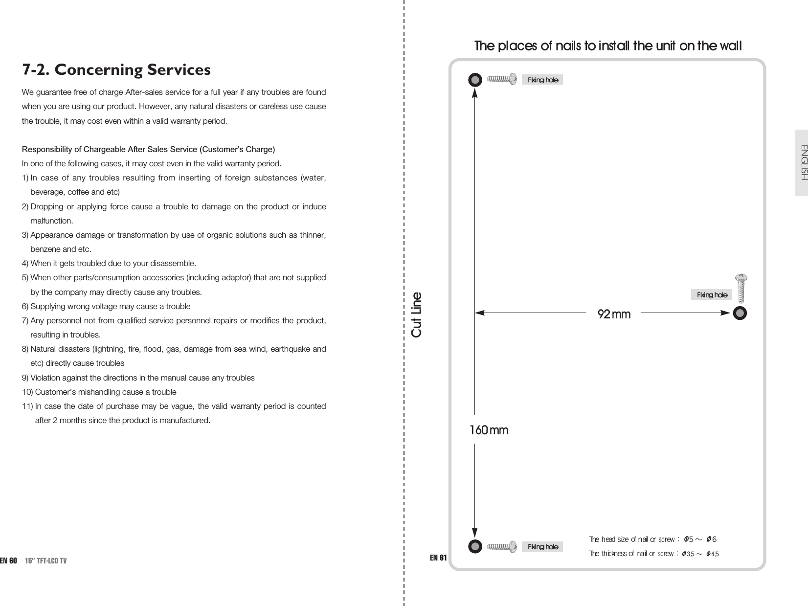 ENGLISH7-2. Concerning ServicesWe guarantee free of charge After-sales service for a full year if any troubles are foundwhen you are using our product. However, any natural disasters or careless use causethe trouble, it may cost even within a valid warranty period.Responsibility of Chargeable After Sales Service (Customer’s Charge)In one of the following cases, it may cost even in the valid warranty period.1) In case of any troubles resulting from inserting of foreign substances (water,beverage, coffee and etc)2) Dropping or applying force cause a trouble to damage on the product or inducemalfunction.3) Appearance damage or transformation by use of organic solutions such as thinner,benzene and etc. 4) When it gets troubled due to your disassemble.5) When other parts/consumption accessories (including adaptor) that are not suppliedby the company may directly cause any troubles. 6) Supplying wrong voltage may cause a trouble7) Any personnel not from qualified service personnel repairs or modifies the product,resulting in troubles.8) Natural disasters (lightning, fire, flood, gas, damage from sea wind, earthquake andetc) directly cause troubles9) Violation against the directions in the manual cause any troubles10) Customer’s mishandling cause a trouble11) In case the date of purchase may be vague, the valid warranty period is countedafter 2 months since the product is manufactured.EN 60 15” TFT-LCD TV EN 61