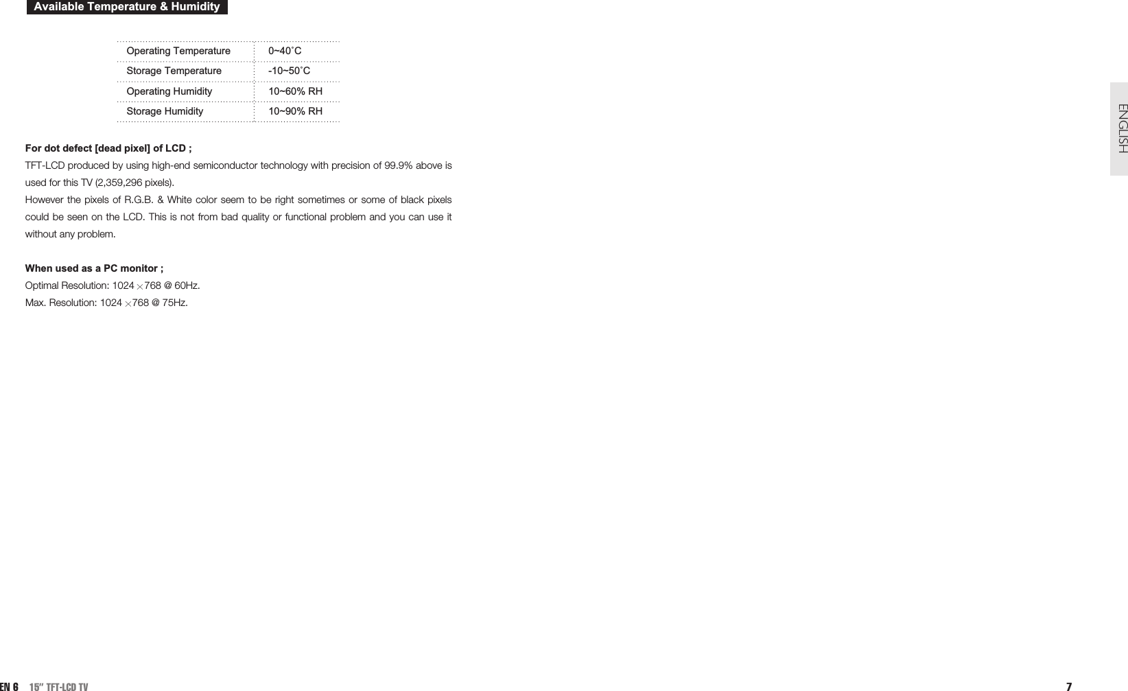7ENGLISHOperating Temperature 0~40˚CStorage Temperature -10~50˚COperating Humidity 10~60% RHStorage Humidity 10~90% RHFor dot defect [dead pixel] of LCD ;TFT-LCD produced by using high-end semiconductor technology with precision of 99.9% above isused for this TV (2,359,296 pixels). However the pixels of R.G.B. &amp; White color seem to be right sometimes or some of black pixelscould be seen on the LCD. This is not from bad quality or functional problem and you can use itwithout any problem.When used as a PC monitor ;Optimal Resolution: 1024 768 @ 60Hz. Max. Resolution: 1024 768 @ 75Hz.Available Temperature &amp; HumidityEN 6 15” TFT-LCD TV