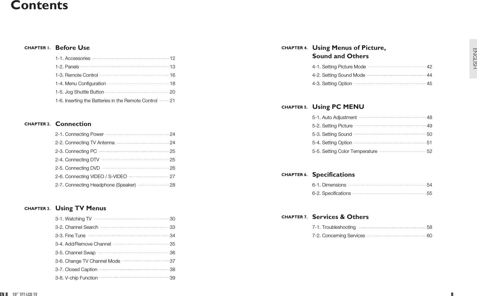 CHAPTER 4. Using Menus of Picture, Sound and Others4-1. Setting Picture Mode 424-2. Setting Sound Mode 444-3. Setting Option 45CHAPTER 5. Using PC MENU5-1. Auto Adjustment 485-2. Setting Picture 495-3. Setting Sound 505-4. Setting Option  515-5. Setting Color Temperature  52CHAPTER 6. Specifications6-1. Dimensions 546-2. Specifications 55CHAPTER 7. Services &amp; Others7-1. Troubleshooting 587-2. Concerning Services 609ENGLISHContentsCHAPTER 1. Before Use1-1. Accessories 121-2. Panels 131-3. Remote Control 161-4. Menu Configuration 181-5. Jog Shuttle Button 201-6. Inserting the Batteries in the Remote Control 21CHAPTER 2. Connection2-1. Connecting Power 242-2. Connecting TV Antenna 242-3. Connecting PC 252-4. Connecting DTV 252-5. Connecting DVD   262-6. Connecting VIDEO / S-VIDEO 272-7. Connecting Headphone (Speaker) 28CHAPTER 3. Using TV Menus3-1. Watching TV 303-2. Channel Search 333-3. Fine Tune 343-4. Add/Remove Channel 353-5. Channel Swap 363-6. Change TV Channel Mode 373-7. Closed Caption 383-8. V-chip Function 39EN 8 15” TFT-LCD TV