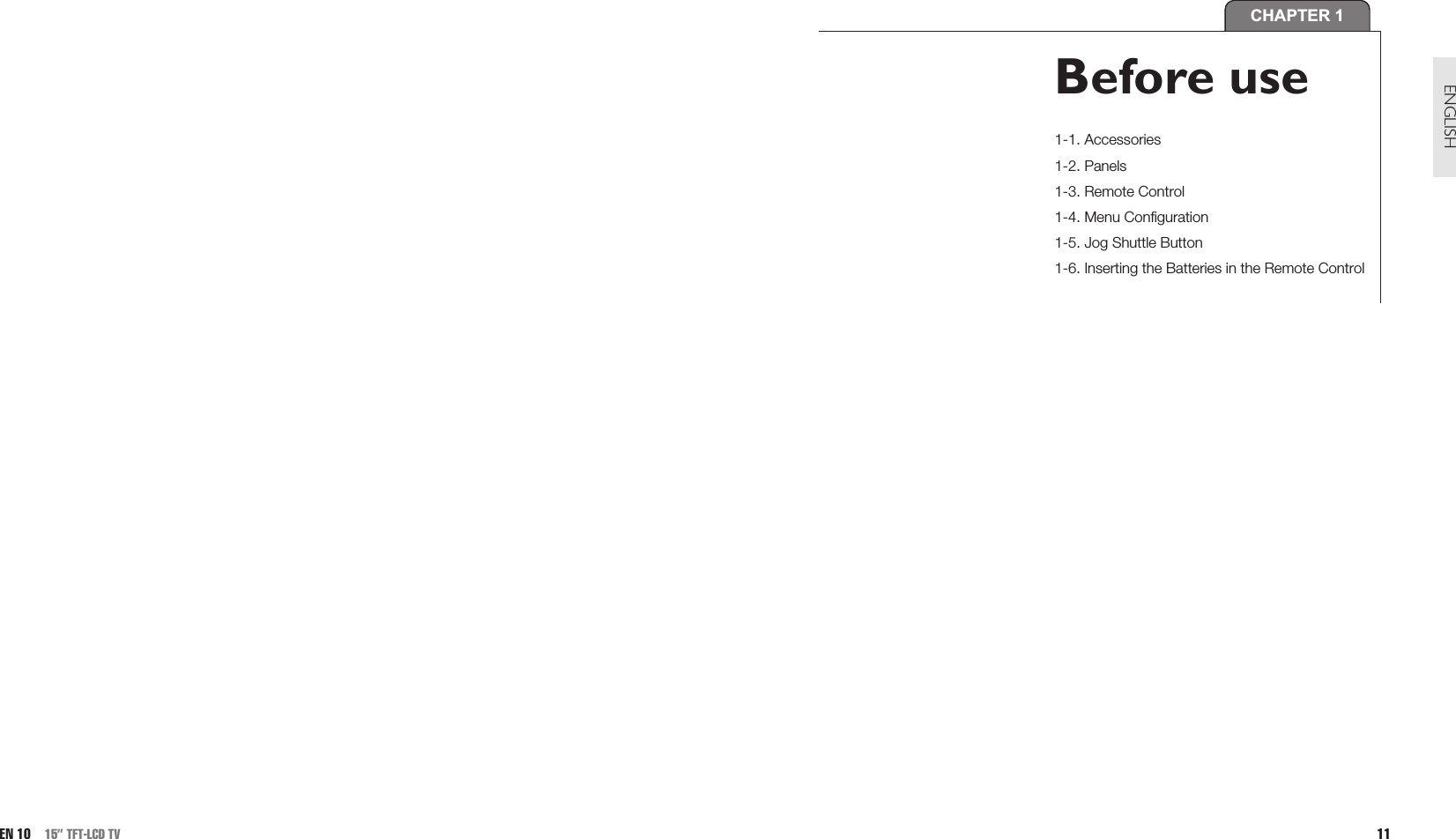 11ENGLISHCHAPTER 1Before use1-1. Accessories1-2. Panels1-3. Remote Control1-4. Menu Configuration1-5. Jog Shuttle Button1-6. Inserting the Batteries in the Remote ControlEN 10 15” TFT-LCD TV